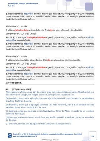 116
§ 2º Consideram-se adquiridos assim os direitos que o seu titular, ou alguém por ele, possa exercer,
como aqueles cujo começo do exercício tenha termo pré-fixo, ou condição pré-estabelecida
inalterável, a arbítrio de outrem.
Alternativa “d” - errada.
A lei tem efeito imediato, atingindo Cássio. A lei não se sobrepõe ao direito adquirido.
Conforme o art. 6°, §2º da LINDB:
Art. 6º A Lei em vigor terá efeito imediato e geral, respeitados o ato jurídico perfeito, o direito
adquirido e a coisa julgada.
§ 2º Consideram-se adquiridos assim os direitos que o seu titular, ou alguém por ele, possa exercer,
como aqueles cujo começo do exercício tenha termo pré-fixo, ou condição pré-estabelecida
inalterável, a arbítrio de outrem.
Alternativa “e” - errada.
A lei tem efeito imediato e atinge Cássio. A lei não se sobrepõe ao direito adquirido.
Conforme o art. 6°, §2º da LINDB:
Art. 6º A Lei em vigor terá efeito imediato e geral, respeitados o ato jurídico perfeito, o direito
adquirido e a coisa julgada.
§ 2º Consideram-se adquiridos assim os direitos que o seu titular, ou alguém por ele, possa exercer,
como aqueles cujo começo do exercício tenha termo pré-fixo, ou condição pré-estabelecida
inalterável, a arbítrio de outrem.
Gabarito: Letra C.
23. (FCC/TRE-AP – 2015)
Akira, japonês, faleceu no seu país de origem, onde estava domiciliado, deixando filhos brasileiros e
dois imóveis em Sergipe, em relação aos quais, será aplicável à sucessão a lei
(A) brasileira, ainda que a legislação japonesa seja mais favorável, tendo em vista a nacionalidade
brasileira dos filhos de Akira.
(B) brasileira, ainda que a legislação japonesa seja mais favorável, pois é a lei aplicável quando
existirem bens imóveis em território nacional.
(C) japonesa, ainda que não seja a mais favorável aos filhos de Akira, em razão de ser o último
domicílio do de cujus.
(D) japonesa, ainda que não seja a mais favorável aos filhos de Akira, tendo em vista a nacionalidade
do de cujus.
(E) brasileira, salvo se a lei do Japão for mais favorável aos filhos de Akira.
Aline Baptista Santiago, Renata Armanda
Aula 00
Direito Civil p/ TRF 3ª Região (Analista Judiciário - Área Judiciária) Com Videoaulas - Pós-Edital
www.estrategiaconcursos.com.br
0
00000000000 - DEMO
 