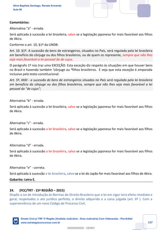 117
Comentários:
Alternativa “a” - errada.
Será aplicada à sucessão a lei brasileira, salvo se a legislação japonesa for mais favorável aos filhos
de Akira.
Conforme o art. 10, §1º da LINDB:
Art. 10. §1º. A sucessão de bens de estrangeiros, situados no País, será regulada pela lei brasileira
em benefício do cônjuge ou dos filhos brasileiros, ou de quem os represente, sempre que não lhes
seja mais favorável a lei pessoal do de cujus.
O parágrafo 1º nos traz uma EXCEÇÃO. Esta exceção diz respeito às situações em que houver bens
no Brasil e havendo também ¹cônjuge ou ²filhos brasileiros. E veja que esta exceção é amparada
inclusive pelo texto constitucional:
Art. 5º, XXXI - a sucessão de bens de estrangeiros situados no País será regulada pela lei brasileira
em benefício do cônjuge ou dos filhos brasileiros, sempre que não lhes seja mais favorável a lei
pessoal do "de cujus";
Alternativa “b” - errada.
Será aplicada à sucessão a lei brasileira, salvo se a legislação japonesa for mais favorável aos filhos
de Akira.
Alternativa “c” - errada.
Será aplicada à sucessão a lei brasileira, salvo se a legislação japonesa for mais favorável aos filhos
de Akira.
Alternativa “d” - errada.
Será aplicada à sucessão a lei brasileira, salvo se a legislação japonesa for mais favorável aos filhos
de Akira.
Alternativa “e” - correta.
Será aplicada à sucessão a lei brasileira, salvo se a lei do Japão for mais favorável aos filhos de Akira.
Gabarito: Letra E.
24. (FCC/TRT - 15ª REGIÃO – 2015)
Dispõe a Lei de Introdução às Normas do Direito Brasileiro que a lei em vigor terá efeito imediato e
geral, respeitados o ato jurídico perfeito, o direito adquirido e a coisa julgada (art. 6º ). Com a
superveniência de um novo Código de Processo Civil,
Aline Baptista Santiago, Renata Armanda
Aula 00
Direito Civil p/ TRF 3ª Região (Analista Judiciário - Área Judiciária) Com Videoaulas - Pós-Edital
www.estrategiaconcursos.com.br
0
00000000000 - DEMO
 