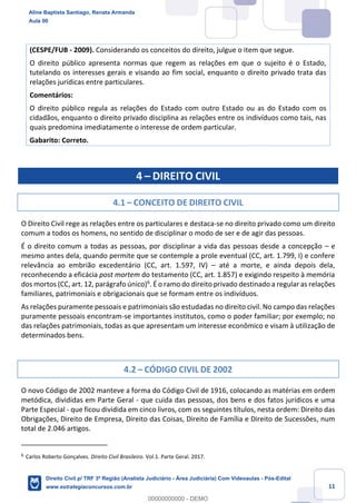 11
(CESPE/FUB - 2009). Considerando os conceitos do direito, julgue o item que segue.
O direito público apresenta normas que regem as relações em que o sujeito é o Estado,
tutelando os interesses gerais e visando ao fim social, enquanto o direito privado trata das
relações jurídicas entre particulares.
Comentários:
O direito público regula as relações do Estado com outro Estado ou as do Estado com os
cidadãos, enquanto o direito privado disciplina as relações entre os indivíduos como tais, nas
quais predomina imediatamente o interesse de ordem particular.
Gabarito: Correto.
4 – DIREITO CIVIL
4.1 – CONCEITO DE DIREITO CIVIL
O Direito Civil rege as relações entre os particulares e destaca-se no direito privado como um direito
comum a todos os homens, no sentido de disciplinar o modo de ser e de agir das pessoas.
É o direito comum a todas as pessoas, por disciplinar a vida das pessoas desde a concepção – e
mesmo antes dela, quando permite que se contemple a prole eventual (CC, art. 1.799, I) e confere
relevância ao embrião excedentário (CC, art. 1.597, IV) – até a morte, e ainda depois dela,
reconhecendo a eficácia post mortem do testamento (CC, art. 1.857) e exigindo respeito à memória
dos mortos (CC, art. 12, parágrafo único)6
. É o ramo do direito privado destinado a regular as relações
familiares, patrimoniais e obrigacionais que se formam entre os indivíduos.
As relações puramente pessoais e patrimoniais são estudadas no direito civil. No campo das relações
puramente pessoais encontram-se importantes institutos, como o poder familiar; por exemplo; no
das relações patrimoniais, todas as que apresentam um interesse econômico e visam à utilização de
determinados bens.
4.2 – CÓDIGO CIVIL DE 2002
O novo Código de 2002 manteve a forma do Código Civil de 1916, colocando as matérias em ordem
metódica, divididas em Parte Geral - que cuida das pessoas, dos bens e dos fatos jurídicos e uma
Parte Especial - que ficou dividida em cinco livros, com os seguintes títulos, nesta ordem: Direito das
Obrigações, Direito de Empresa, Direito das Coisas, Direito de Família e Direito de Sucessões, num
total de 2.046 artigos.
6
Carlos Roberto Gonçalves. Direito Civil Brasileiro. Vol.1. Parte Geral. 2017.
Aline Baptista Santiago, Renata Armanda
Aula 00
Direito Civil p/ TRF 3ª Região (Analista Judiciário - Área Judiciária) Com Videoaulas - Pós-Edital
www.estrategiaconcursos.com.br
0
00000000000 - DEMO
 