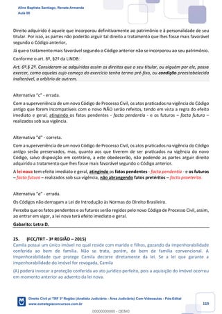119
Direito adquirido é aquele que incorporou definitivamente ao patrimônio e à personalidade de seu
titular. Por isso, as partes não poderão arguir tal direito a tratamento que lhes fosse mais favorável
segundo o Código anterior,
Já que o tratamento mais favorável segundo o Código anterior não se incorporou ao seu patrimônio.
Conforme o art. 6º, §2º da LINDB:
Art. 6º.§ 2º. Consideram-se adquiridos assim os direitos que o seu titular, ou alguém por ele, possa
exercer, como aqueles cujo começo do exercício tenha termo pré-fixo, ou condição preestabelecida
inalterável, a arbítrio de outrem.
Alternativa “c” - errada.
Com a superveniência de um novo Código de Processo Civil, os atos praticados na vigência do Código
antigo que forem incompatíveis com o novo NÃO serão refeitos, tendo em vista a regra do efeito
imediato e geral, atingindo os fatos pendentes - facta pendentia - e os futuros – facta futura –
realizados sob sua vigência.
Alternativa “d” - correta.
Com a superveniência de um novo Código de Processo Civil, os atos praticados na vigência do Código
antigo serão preservados, mas, quanto aos que tiverem de ser praticados na vigência do novo
Código, salvo disposição em contrário, a este obedecerão, não podendo as partes arguir direito
adquirido a tratamento que lhes fosse mais favorável segundo o Código anterior.
A lei nova tem efeito imediato e geral, atingindo os fatos pendentes - facta pendentia - e os futuros
– facta futura – realizados sob sua vigência, não abrangendo fatos pretéritos – facta praeterita.
Alternativa “e” - errada.
Os Códigos não derrogam a Lei de Introdução às Normas do Direito Brasileiro.
Perceba que os fatos pendentes e os futuros serão regidos pelo novo Código de Processo Civil, assim,
ao entrar em vigor, a lei nova terá efeito imediato e geral.
Gabarito: Letra D.
25. (FCC/TRT - 3ª REGIÃO – 2015)
Camila possui um único imóvel no qual reside com marido e filhos, gozando da impenhorabilidade
conferida ao bem de família. Não se trata, porém, de bem de família convencional. A
impenhorabilidade que protege Camila decorre diretamente da lei. Se a lei que garante a
impenhorabilidade do imóvel for revogada, Camila
(A) poderá invocar a proteção conferida ao ato jurídico perfeito, pois a aquisição do imóvel ocorreu
em momento anterior ao advento da lei nova.
Aline Baptista Santiago, Renata Armanda
Aula 00
Direito Civil p/ TRF 3ª Região (Analista Judiciário - Área Judiciária) Com Videoaulas - Pós-Edital
www.estrategiaconcursos.com.br
0
00000000000 - DEMO
 