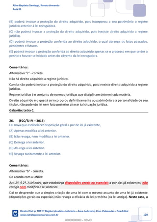 120
(B) poderá invocar a proteção do direito adquirido, pois incorporou a seu patrimônio o regime
jurídico anterior à lei revogadora.
(C) não poderá invocar a proteção do direito adquirido, pois inexiste direito adquirido a regime
jurídico.
(D) poderá invocar a proteção conferida ao direito adquirido, o qual abrange os fatos passados,
pendentes e futuros.
(E) poderá invocar a proteção conferida ao direito adquirido apenas se o processo em que se der a
penhora houver se iniciado antes do advento da lei revogadora.
Comentários:
Alternativa “c” - correta.
Não há direito adquirido a regime jurídico.
Camila não poderá invocar a proteção do direito adquirido, pois inexiste direito adquirido a regime
jurídico.
Regime jurídico é o conjunto de normas jurídicas que disciplinam determinada matéria.
Direito adquirido é o que já se incorporou definitivamente ao patrimônio e à personalidade de seu
titular, não podendo lei nem fato posterior alterar tal situação jurídica.
Gabarito: Letra C.
26. (FCC/TJ-PI – 2015)
Lei nova que estabelecer disposição geral a par de lei já existente,
(A) Apenas modifica a lei anterior.
(B) Não revoga, nem modifica a lei anterior.
(C) Derroga a lei anterior.
(D) Ab-roga a lei anterior.
(E) Revoga tacitamente a lei anterior.
Comentários:
Alternativa “b” - correta.
De acordo com a LINDB:
Art. 2º. § 2º. A lei nova, que estabeleça disposições gerais ou especiais a par das já existentes, não
revoga nem modifica a lei anterior.
Daí se desprende que a simples criação de uma lei com o mesmo assunto de uma lei já existente
(disposições gerais ou especiais) não revoga a eficácia da lei pretérita (da lei antiga). Neste caso, a
Aline Baptista Santiago, Renata Armanda
Aula 00
Direito Civil p/ TRF 3ª Região (Analista Judiciário - Área Judiciária) Com Videoaulas - Pós-Edital
www.estrategiaconcursos.com.br
0
00000000000 - DEMO
 