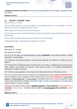 121
revogação somente irá acontecer: ¹se houver incompatibilidade entre elas ou ²a regulação inteira
da matéria.
Gabarito: Letra B.
27. (FCC/TRT - 9ª REGIÃO – 2015)
No Direito Civil, a lei nova
(A) Tem efeito imediato, mas deve respeitar o ato jurídico perfeito, a coisa julgada e o direito
adquirido, incluindo os negócios sujeitos a termo.
(B) Retroage para beneficiar a parte hipossuficiente.
(C) Tem efeito imediato, produzindo efeitos a partir da publicação, ainda que estabeleça prazo de
vacatio legis.
(D) Tem efeito imediato apenas quando se tratar de norma processual.
(E) Não pode atingir a expectativa de se adquirir um direito.
Comentários:
Alternativa “a” - correta.
De acordo com a LINDB:
Art. 6º. A lei em vigor terá efeito imediato e geral, respeitados o ato jurídico perfeito, o direito
adquirido e a coisa julgada.
§ 1º. Reputa-se ato jurídico perfeito o já consumado segundo a lei vigente ao tempo em que se
efetuou.
§ 2º. Consideram-se adquiridos assim os direitos que o seu titular, ou alguém por ele, possa exercer,
como aqueles cujo começo do exercício tenha termo pré-fixo, ou condição preestabelecida
inalterável, a arbítrio de outrem.
§ 3º. Chama-se coisa julgada ou caso julgado a decisão judicial de que já não caiba recurso.
O art. 6º, transcrito acima, traz uma importante consideração quanto aos efeitos da vigência da Lei.
Ele será imediato e geral, atingindo a todos indistintamente, mas, serão respeitados: ¹o ato jurídico
perfeito, ²o direito adquirido e ³a coisa julgada. Isto significa dizer que a lei nova, quando em vigor,
mesmo possuindo eficácia imediata, não pode atingir os efeitos já produzidos no passado sob a
vigência daquela lei agora revogada.
A lei nova tem efeito imediato e geral, atingindo somente os fatos pendentes - facta pendentia - e
os futuros – facta futura – realizados sob sua vigência, não abrangendo fatos pretéritos – facta
praeterita.
Gabarito: Letra A.
Aline Baptista Santiago, Renata Armanda
Aula 00
Direito Civil p/ TRF 3ª Região (Analista Judiciário - Área Judiciária) Com Videoaulas - Pós-Edital
www.estrategiaconcursos.com.br
0
00000000000 - DEMO
 