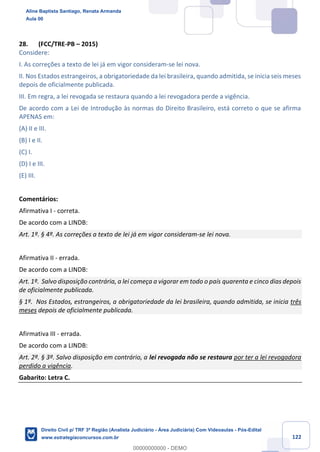 122
28. (FCC/TRE-PB – 2015)
Considere:
I. As correções a texto de lei já em vigor consideram-se lei nova.
II. Nos Estados estrangeiros, a obrigatoriedade da lei brasileira, quando admitida, se inicia seis meses
depois de oficialmente publicada.
III. Em regra, a lei revogada se restaura quando a lei revogadora perde a vigência.
De acordo com a Lei de Introdução às normas do Direito Brasileiro, está correto o que se afirma
APENAS em:
(A) II e III.
(B) I e II.
(C) I.
(D) I e III.
(E) III.
Comentários:
Afirmativa I - correta.
De acordo com a LINDB:
Art. 1º. § 4º. As correções a texto de lei já em vigor consideram-se lei nova.
Afirmativa II - errada.
De acordo com a LINDB:
Art. 1º. Salvo disposição contrária, a lei começa a vigorar em todo o país quarenta e cinco dias depois
de oficialmente publicada.
§ 1º. Nos Estados, estrangeiros, a obrigatoriedade da lei brasileira, quando admitida, se inicia três
meses depois de oficialmente publicada.
Afirmativa III - errada.
De acordo com a LINDB:
Art. 2º. § 3º. Salvo disposição em contrário, a lei revogada não se restaura por ter a lei revogadora
perdido a vigência.
Gabarito: Letra C.
Aline Baptista Santiago, Renata Armanda
Aula 00
Direito Civil p/ TRF 3ª Região (Analista Judiciário - Área Judiciária) Com Videoaulas - Pós-Edital
www.estrategiaconcursos.com.br
0
00000000000 - DEMO
 