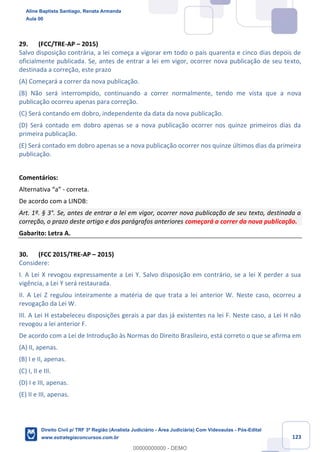 123
29. (FCC/TRE-AP – 2015)
Salvo disposição contrária, a lei começa a vigorar em todo o país quarenta e cinco dias depois de
oficialmente publicada. Se, antes de entrar a lei em vigor, ocorrer nova publicação de seu texto,
destinada a correção, este prazo
(A) Começará a correr da nova publicação.
(B) Não será interrompido, continuando a correr normalmente, tendo me vista que a nova
publicação ocorreu apenas para correção.
(C) Será contando em dobro, independente da data da nova publicação.
(D) Será contado em dobro apenas se a nova publicação ocorrer nos quinze primeiros dias da
primeira publicação.
(E) Será contado em dobro apenas se a nova publicação ocorrer nos quinze últimos dias da primeira
publicação.
Comentários:
Alternativa “a” - correta.
De acordo com a LINDB:
Art. 1º. § 3°. Se, antes de entrar a lei em vigor, ocorrer nova publicação de seu texto, destinada a
correção, o prazo deste artigo e dos parágrafos anteriores começará a correr da nova publicação.
Gabarito: Letra A.
30. (FCC 2015/TRE-AP – 2015)
Considere:
I. A Lei X revogou expressamente a Lei Y. Salvo disposição em contrário, se a lei X perder a sua
vigência, a Lei Y será restaurada.
II. A Lei Z regulou inteiramente a matéria de que trata a lei anterior W. Neste caso, ocorreu a
revogação da Lei W.
III. A Lei H estabeleceu disposições gerais a par das já existentes na lei F. Neste caso, a Lei H não
revogou a lei anterior F.
De acordo com a Lei de Introdução às Normas do Direito Brasileiro, está correto o que se afirma em
(A) II, apenas.
(B) I e II, apenas.
(C) I, II e III.
(D) I e III, apenas.
(E) II e III, apenas.
Aline Baptista Santiago, Renata Armanda
Aula 00
Direito Civil p/ TRF 3ª Região (Analista Judiciário - Área Judiciária) Com Videoaulas - Pós-Edital
www.estrategiaconcursos.com.br
0
00000000000 - DEMO
 