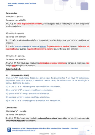 124
Comentários:
Afirmativa I - errada.
De acordo com a LINDB:
Art. 2º. § 3º. Salvo disposição em contrário, a lei revogada não se restaura por ter a lei revogadora
perdido a vigência.
Afirmativa II - correta.
De acordo com a LINDB:
Art. 2o
. Não se destinando à vigência temporária, a lei terá vigor até que outra a modifique ou
revogue.
§ 1o
. A lei posterior revoga a anterior quando ¹expressamente o declare, quando ²seja com ela
incompatível ou quando ³regule inteiramente a matéria de que tratava a lei anterior.
Afirmativa III - correta.
De acordo com a LINDB:
Art. 2º. § 2º. A lei nova, que estabeleça disposições gerais ou especiais a par das já existentes, não
revoga nem modifica a lei anterior.
Gabarito: Letra E.
31. (FCC/TRE-SE – 2015)
A Lei nova “A” estabeleceu disposições gerais a par das já existentes. A Lei nova “B” estabeleceu
disposições especiais a par das já existentes. Nestes casos, de acordo com a Lei de Introdução às
Normas do Direito Brasileiro,
(A) as Leis “A” e “B” não revogam e nem modificam a lei anterior.
(B) as Leis “A” e “B” revogam e modificam a lei anterior.
(C) apenas a Lei “B” revoga e modifica a lei anterior.
(D) apenas a Lei “A” revoga e modifica a lei anterior.
(E) as Leis “A” e “B” não revogam a lei anterior, mas a modificam.
Comentários:
Alternativa “a” - correta.
De acordo com a LINDB:
Art. 2º. § 2º. A lei nova, que estabeleça disposições gerais ou especiais a par das já existentes, não
revoga nem modifica a lei anterior.
Aline Baptista Santiago, Renata Armanda
Aula 00
Direito Civil p/ TRF 3ª Região (Analista Judiciário - Área Judiciária) Com Videoaulas - Pós-Edital
www.estrategiaconcursos.com.br
0
00000000000 - DEMO
 