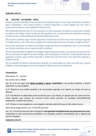125
Gabarito: Letra A.
32. (FCC/TRT - 15ª REGIÃO – 2015)
Dispõe a Lei de Introdução às Normas do Direito Brasileiro que a lei em vigor terá efeito imediato e
geral, respeitados o ato jurídico perfeito, o direito adquirido e a coisa julgada (art. 6º). Com a
superveniência de um novo Código de Processo Civil,
(A) Independentemente de a lei nova favorecer ou não a qualquer das partes, os processo iniciados
na vigência do Código anterior serão por ele regulados até o cumprimento da respectiva sentença,
tendo em vista a impossibilidade de retroatividade da lei nova.
(B) As partes poderão arguir direito adquirido a tratamento que lhes fosse mais favorável segundo
o Código anterior, até o trânsito em julgado da sentença dos processos iniciados na vigência deste.
(C) Os atos praticados na vigência do Código antigo que forem incompatíveis com o novo deverão
ser refeitos, tendo em vista a regra do efeito imediato.
(D) Os atos praticados na vigência do Código antigo serão preservados, mas, quanto aos que tiverem
de ser praticados na vigência do novo Código, salvo disposição em contrário, a este obedecerão, não
podendo as partes arguir direito adquirido a tratamento que lhes fosse mais favorável segundo o
Código anterior.
(E) As questões de direito intertemporal deverão ser examinadas em cada caso pelo juiz, porque
Códigos sempre derrogam a Lei de Introdução às Normas do Direito Brasileiro.
Comentários:
Alternativa “d” - correta.
De acordo com a LINDB:
Art. 6º. A lei em vigor terá efeito imediato e geral, respeitados o ato jurídico perfeito, o direito
adquirido e a coisa julgada.
§ 1º. Reputa-se ato jurídico perfeito o já consumado segundo a lei vigente ao tempo em que se
efetuou.
§ 2º. Consideram-se adquiridos assim os direitos que o seu titular, ou alguém por ele, possa exercer,
como aqueles cujo começo do exercício tenha termo pré-fixo, ou condição preestabelecida
inalterável, a arbítrio de outrem.
§ 3º. Chama-se coisa julgada ou caso julgado a decisão judicial de que já não caiba recurso.
Além deste artigo temos o art. 14 do CPC que fala:
Art. 14. A norma processual não retroagirá e será aplicável imediatamente aos processos em curso,
respeitados os atos processuais praticados e as situações jurídicas consolidadas sob a vigência da
norma revogada.
Gabarito: Letra D.
Aline Baptista Santiago, Renata Armanda
Aula 00
Direito Civil p/ TRF 3ª Região (Analista Judiciário - Área Judiciária) Com Videoaulas - Pós-Edital
www.estrategiaconcursos.com.br
0
00000000000 - DEMO
 