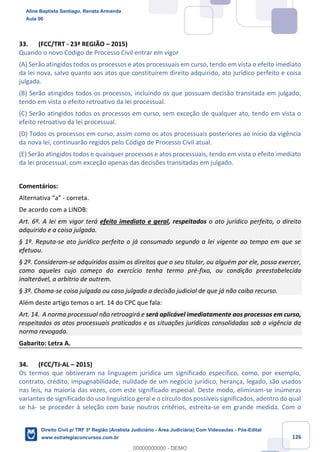 126
33. (FCC/TRT - 23ª REGIÃO – 2015)
Quando o novo Código de Processo Civil entrar em vigor
(A) Serão atingidos todos os processos e atos processuais em curso, tendo em vista o efeito imediato
da lei nova, salvo quanto aos atos que constituírem direito adquirido, ato jurídico perfeito e coisa
julgada.
(B) Serão atingidos todos os processos, incluindo os que possuam decisão transitada em julgado,
tendo em vista o efeito retroativo da lei processual.
(C) Serão atingidos todos os processos em curso, sem exceção de qualquer ato, tendo em vista o
efeito retroativo da lei processual.
(D) Todos os processos em curso, assim como os atos processuais posteriores ao início da vigência
da nova lei, continuarão regidos pelo Código de Processo Civil atual.
(E) Serão atingidos todos e quaisquer processos e atos processuais, tendo em vista o efeito imediato
da lei processual, com exceção apenas das decisões transitadas em julgado.
Comentários:
Alternativa “a” - correta.
De acordo com a LINDB:
Art. 6º. A lei em vigor terá efeito imediato e geral, respeitados o ato jurídico perfeito, o direito
adquirido e a coisa julgada.
§ 1º. Reputa-se ato jurídico perfeito o já consumado segundo a lei vigente ao tempo em que se
efetuou.
§ 2º. Consideram-se adquiridos assim os direitos que o seu titular, ou alguém por ele, possa exercer,
como aqueles cujo começo do exercício tenha termo pré-fixo, ou condição preestabelecida
inalterável, a arbítrio de outrem.
§ 3º. Chama-se coisa julgada ou caso julgado a decisão judicial de que já não caiba recurso.
Além deste artigo temos o art. 14 do CPC que fala:
Art. 14. A norma processual não retroagirá e será aplicável imediatamente aos processos em curso,
respeitados os atos processuais praticados e as situações jurídicas consolidadas sob a vigência da
norma revogada.
Gabarito: Letra A.
34. (FCC/TJ-AL – 2015)
Os termos que obtiveram na linguagem jurídica um significado específico, como, por exemplo,
contrato, crédito, impugnabilidade, nulidade de um negócio jurídico, herança, legado, são usados
nas leis, na maioria das vezes, com este significado especial. Deste modo, eliminam-se inúmeras
variantes de significado do uso linguístico geral e o círculo dos possíveis significados, adentro do qual
se há- se proceder à seleção com base noutros critérios, estreita-se em grande medida. Com o
Aline Baptista Santiago, Renata Armanda
Aula 00
Direito Civil p/ TRF 3ª Região (Analista Judiciário - Área Judiciária) Com Videoaulas - Pós-Edital
www.estrategiaconcursos.com.br
0
00000000000 - DEMO
 