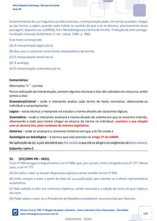 127
esclarecimento do uso linguístico jurídico preciso, a interpretação pode, em certas ocasiões, chegar
ao seu termo, a saber, quando nada indicie no sentido de que a lei se desviou, precisamente nesta
passagem, daquele uso. (LARENZ, Karl. Metodologia da Ciência do Direito. Tradução de José Lamego.
Fundação Calouste Gulbenkian 2. ed. Lisboa, 1989. p. 386)
Esse texto corresponde
(A) À interpretação lógica da lei.
(B) Aos usos e costumes como fonte interpretativa do direito.
(C) À interpretação literal da lei.
(D) À analogia.
(E) À interpretação sistemática da lei.
Comentários:
Alternativa “c” - correta.
Para a realização da interpretação, existem algumas técnicas e elas são cobradas em concurso, então
vamos a elas:
Gramatical/Literal – onde o interprete analisa cada termo do texto normativo, observando-os
individual e conjuntamente;
Lógica – nesta técnica o interprete irá estudar a norma através de raciocínios lógicos;
Sistemática – onde o interprete analisará a norma através do sistema em que se encontra inserida,
observando o todo para tentar chegar ao alcance da norma no individual, examina a sua relação
com as demais leis, pelo contexto do sistema legislativo;
Histórica – onde se analisará o momento histórico em que a lei foi criada e
Sociológica ou teleológica – é técnica que está prevista no artigo 5º da LINDB:
Na aplicação da lei, o juiz atenderá aos fins sociais a que ela se dirige e as exigências do bem comum.
Gabarito: Letra C.
35. (FCC/MPE-PB – 2015)
A Lei nº 999 revogou integralmente a Lei nº 888, que, por sua vez, tinha revogado a Lei nº 777. Nesse
caso, a Lei nº 777
(A) Só volta a valer se houver disposição expressa nesse sentido na Lei nº 999.
(B) Volta sempre a valer a partir da data da sua publicação, pois admite-se o efeito repristinatório
automático.
(C) Não voltará a valer em nenhuma hipótese, sendo necessária a edição de outra lei que repita o
seu teor.
(D) Pode voltar a valer se o Presidente da República estabelecer essa previsão por Decreto.
Aline Baptista Santiago, Renata Armanda
Aula 00
Direito Civil p/ TRF 3ª Região (Analista Judiciário - Área Judiciária) Com Videoaulas - Pós-Edital
www.estrategiaconcursos.com.br
0
00000000000 - DEMO
 