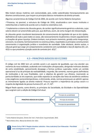 12
Não tratam dessas matérias com exclusividade, pois, estão subordinadas hierarquicamente aos
ditames constitucionais, que traçam os princípios básicos norteadores do direito privado.
Algumas características do Código Civil de 2002, de acordo com Carlos Roberto Gonçalves:
✓Preserva, no possível, a estrutura do Código de 1916, atualizando-o com novos institutos e
redistribuindo a matéria de acordo com a moderna sistemática civil;
✓Implementa o sistema de cláusulas gerais, de caráter significativamente genérico e abstrato, cujos
valores devem ser preenchidos pelo juiz, que desfruta, assim, de certa margem de interpretação.
As cláusulas gerais resultaram basicamente do convencimento do legislador de que as leis rígidas,
definidoras de tudo e para todos os casos, são necessariamente insuficientes e levam seguidamente
a situações de grave injustiça. Embora tenham, num primeiro momento, gerado certa insegurança,
convivem, no entanto, harmonicamente no sistema jurídico, respeitados os princípios constitucionais
concernentes à organização jurídica e econômica da sociedade. Cabe destacar, dentre outras, a
cláusula geral que exige um comportamento condizente com a probidade e boa-fé objetiva (CC, art.
422) e a que proclama a função social do contrato (art. 421)7
.
4.3 – PRINCÍPIOS BÁSICOS DO CC/2002
O código civil de 2002 tem um sentido social e um aspecto de igualdade, que visa atender aos
reclamos da nova realidade, acabando com instituições ultrapassadas, abrigando institutos dotados
de certa estabilidade, apresentando desapego a formas jurídicas superadas, tendo um sentido
operacional à luz do princípio da realizabilidade, traçando, tão somente, normas gerais definidoras
de instituições e de suas finalidades, com o objetivo de garantir sua eficácia, reservando as
particularidades às leis especiais, que estão expostas às variações dos fatos da existência cotidiana
e das exigências sociocontemporâneas, e eliminando, ainda, normas processuais ao admitir apenas
as intimamente ligadas ao direito material. Procura exprimir a importância da justiça social e o
respeito da dignidade da pessoa humana (CF, art. 1º, III)8
.
Miguel Reale aponta, como diretriz, os princípios da Socialidade, da Eticidade e da Operabilidade
que surgiram com a edição do Código Civil atual.
7
Carlos Roberto Gonçalves. Direito Civil. Vol.1. Parte Geral. Esquematizado. 2016.
8
Maria Helena Diniz. Manual de Direito Civil. 2011
PRINCÍPIOS BÁSICOS DO CC/2002
Princípio da sociabilidade
Princípio da eticidade
Princípio da operabilidade
Aline Baptista Santiago, Renata Armanda
Aula 00
Direito Civil p/ TRF 3ª Região (Analista Judiciário - Área Judiciária) Com Videoaulas - Pós-Edital
www.estrategiaconcursos.com.br
0
00000000000 - DEMO
 