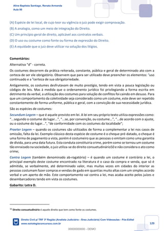 129
(A) Espécie de lei local, de cujo teor ou vigência o juiz pode exigir comprovação.
(B) A analogia, como um meio de integração do Direito.
(C) Um princípio geral de direito, aplicável aos contratos verbais.
(D) O uso ou costume como fonte ou forma de expressão do Direito.
(E) A equidade que o juiz deve utilizar na solução dos litígios.
Comentários:
Alternativa “d” - correta.
Os costumes decorrem da prática reiterada, constante, pública e geral de determinado ato com a
certeza de ser ele obrigatório. Observem que para ser utilizado deve preencher os elementos: ¹uso
continuado e a ²certeza de sua obrigatoriedade.
Antigamente, os costumes desfrutavam de muito prestígio, tendo em vista a pouca legislação ou
códigos de leis. Mas à medida que o ordenamento jurídico foi privilegiando a forma escrita em
detrimento da verbal, a utilização dos costumes para solução de conflitos foi caindo em desuso. Para
que um comportamento da coletividade seja considerado como um costume, este deve ser repetido
constantemente de forma uniforme, pública e geral, com a convicção de sua necessidade jurídica.
São as espécies de costumes:
Secundum Legem – que é aquele previsto em lei. A lei em seu próprio texto utiliza expressões como:
“...segundo o costume do lugar...”, “...se, por convenção, ou costume...”, “...de acordo com o ajuste,
ou o costume do lugar...”, “de conformidade com os costumes da localidade”;
Praeter Legem – quando os costumes são utilizados de forma a complementar a lei nos casos de
omissão, falta da lei. Exemplo clássico desta espécie de costume é o cheque pré-datado, o cheque é
uma forma de pagamento a vista, porém é costumeiro que as pessoas o emitam como uma garantia
de dívida, para uma data futura. Esta conduta constituiria crime, porém como se tornou um costume
tão enraizado na sociedade, o juiz utiliza-se do direito consuetudinário50 e não considera o ato como
crime;
Contra Legem (também denominado ab-rogatório) – é quando um costume é contrário a lei, o
principal exemplo deste costume encontrado na literatura é o caso da compra e venda, que só é
admitida, se verbalmente, até determinado valor, mas muitas vezes em cidades do interior as
pessoas costumam fazer compras e vendas de gado em quantias muito altas com um simples acordo
verbal e um aperto de mão. Este comportamento vai contra a lei, mas acaba aceito pelos juízes e
desembarcadores tendo em vista os costumes.
Gabarito: Letra D.
50
Direito consuetudinário é aquele direito que tem como fonte os costumes.
Aline Baptista Santiago, Renata Armanda
Aula 00
Direito Civil p/ TRF 3ª Região (Analista Judiciário - Área Judiciária) Com Videoaulas - Pós-Edital
www.estrategiaconcursos.com.br
0
00000000000 - DEMO
 