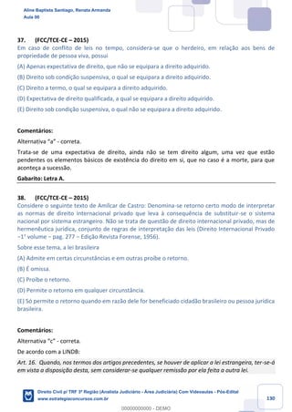 130
37. (FCC/TCE-CE – 2015)
Em caso de conflito de leis no tempo, considera-se que o herdeiro, em relação aos bens de
propriedade de pessoa viva, possui
(A) Apenas expectativa de direito, que não se equipara a direito adquirido.
(B) Direito sob condição suspensiva, o qual se equipara a direito adquirido.
(C) Direito a termo, o qual se equipara a direito adquirido.
(D) Expectativa de direito qualificada, a qual se equipara a direito adquirido.
(E) Direito sob condição suspensiva, o qual não se equipara a direito adquirido.
Comentários:
Alternativa “a” - correta.
Trata-se de uma expectativa de direito, ainda não se tem direito algum, uma vez que estão
pendentes os elementos básicos de existência do direito em si, que no caso é a morte, para que
aconteça a sucessão.
Gabarito: Letra A.
38. (FCC/TCE-CE – 2015)
Considere o seguinte texto de Amílcar de Castro: Denomina-se retorno certo modo de interpretar
as normas de direito internacional privado que leva à consequência de substituir-se o sistema
nacional por sistema estrangeiro. Não se trata de questão de direito internacional privado, mas de
hermenêutica jurídica, conjunto de regras de interpretação das leis (Direito Internacional Privado
−1° volume − pag. 277 − Edição Revista Forense, 1956).
Sobre esse tema, a lei brasileira
(A) Admite em certas circunstâncias e em outras proíbe o retorno.
(B) É omissa.
(C) Proíbe o retorno.
(D) Permite o retorno em qualquer circunstância.
(E) Só permite o retorno quando em razão dele for beneficiado cidadão brasileiro ou pessoa jurídica
brasileira.
Comentários:
Alternativa “c” - correta.
De acordo com a LINDB:
Art. 16. Quando, nos termos dos artigos precedentes, se houver de aplicar a lei estrangeira, ter-se-á
em vista a disposição desta, sem considerar-se qualquer remissão por ela feita a outra lei.
Aline Baptista Santiago, Renata Armanda
Aula 00
Direito Civil p/ TRF 3ª Região (Analista Judiciário - Área Judiciária) Com Videoaulas - Pós-Edital
www.estrategiaconcursos.com.br
0
00000000000 - DEMO
 