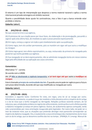 131
O retorno é um tipo de interpretação que despreza a norma material nacional e aplica a norma
internacional privada estrangeira em âmbito nacional.
Quanto a possibilidade deste ajuste há controvérsias, mas o fato é que a banca entende estar
proibido o retorno.
Gabarito: Letra C.
39. (FCC/TCE-CE – 2015)
No que concerne à lei e sua vigência,
(A) O processo de sua criação passa por duas fases, da elaboração e da promulgação, passando a
vigorar após esta última fase, de imediato ou após o prazo previsto expressamente.
(B) Em regra, começa a vigorar em todo o país imediatamente após sua publicação.
(C) Como regra, tem ela caráter permanente, pois se mantém em vigor até que outra a modifique
ou revogue.
(D) Como regra geral, tem efeito repristinatório, ou seja, restaurador da primeira lei revogada pela
posterior que tenha perdido sua vigência.
(E) Sua revogação só se dará expressamente, não se admitindo revogação tácita em nosso sistema
legal pela dificuldade de sua aplicação aos casos concretos.
Comentários:
Alternativa “c” - correta.
De acordo com a LINDB:
Art. 2º Não se destinando a vigência temporária, a Lei terá vigor até que outra a modifique ou
revogue.
Este é chamado princípio da continuidade das leis. É quando uma lei pode ter vigência para o futuro
sem prazo determinado, durando até que seja modificada ou revogada por outra.
Gabarito: Letra C.
40. (FCC/TJ-RR – 2015).
Considere o seguinte texto: Conforme foi visto, em regra, uma lei só se revoga por outra.
Dificilmente, entretanto, se poderá traçar de imediato a linha divisória entre o império da lei antiga
e o da lei nova que a tenha revogado ou derrogado. Relações jurídicas existirão sempre, de tal
natureza, que, entabuladas embora no regime do velho estatuto, continuarão a surtir efeitos quando
o diploma revogador já esteja em plena vigência. Outras, de acabamento apenas começado, terão
sido surpreendidas por nova orientação inaugurada pelo legislador. Por outro lado, tal pode ser o
teor do estatuto novo, que as situações que pretenda abranger mais parecerão corresponder ao
império do diploma revogado. Ora, é exatamente a esse entrechoque dos mandamentos da lei nova
com os da lei antiga, que se denomina conflito das leis no tempo. (FRANÇA, R. Limongi. Manual de
Aline Baptista Santiago, Renata Armanda
Aula 00
Direito Civil p/ TRF 3ª Região (Analista Judiciário - Área Judiciária) Com Videoaulas - Pós-Edital
www.estrategiaconcursos.com.br
0
00000000000 - DEMO
 