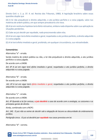 132
Direito Civil. v. 1. p. 37. 4. ed. Revista dos Tribunais, 1980). A legislação brasileira sobre essas
questões dispõe que
(A) A lei não prejudicará o direito adquirido, o ato jurídico perfeito e a coisa julgada, salvo nas
matérias de ordem pública, em que sempre prevalecerá a lei nova.
(B) A lei em nenhuma hipótese terá efeito retroativo, embora nada disponha sobre sua aplicação às
situações pendentes.
(C) Cabe ao juiz decidir por equidade, nada prescrevendo sobre elas.
(D) A lei em vigor terá efeito imediato e geral, respeitados o ato jurídico perfeito, o direito adquirido
e a coisa julgada.
(E) A lei terá efeito imediato e geral, proibindo, em qualquer circunstância, sua retroatividade.
Comentários:
Alternativa “a” - errada.
Sendo matéria de ordem pública ou não, a lei não prejudicará o direito adquirido, o ato jurídico
perfeito e a coisa julgada.
De acordo com a LINDB:
Art. 6º A Lei em vigor terá efeito imediato e geral, respeitados o ato jurídico perfeito, o direito
adquirido e a coisa julgada.
Alternativa “b” - errada.
De acordo com a LINDB:
Art. 6º A Lei em vigor terá efeito imediato e geral, respeitados o ato jurídico perfeito, o direito
adquirido e a coisa julgada.
Alternativa “c” - errada.
De acordo com a LINDB:
Art. 4º Quando a lei for omissa, o juiz decidirá o caso de acordo com a analogia, os costumes e os
princípios gerais de direito.
Ainda, combinado com o NCPC:
Art. 140. O juiz não se exime de decidir sob a alegação de lacuna ou obscuridade do ordenamento
jurídico.
Parágrafo único. O juiz só decidirá por equidade nos casos previstos em lei.
Alternativa “d” - correta.
Aline Baptista Santiago, Renata Armanda
Aula 00
Direito Civil p/ TRF 3ª Região (Analista Judiciário - Área Judiciária) Com Videoaulas - Pós-Edital
www.estrategiaconcursos.com.br
0
00000000000 - DEMO
 