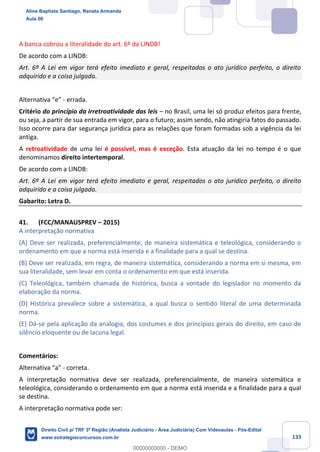 133
A banca cobrou a literalidade do art. 6º da LINDB!
De acordo com a LINDB:
Art. 6º A Lei em vigor terá efeito imediato e geral, respeitados o ato jurídico perfeito, o direito
adquirido e a coisa julgada.
Alternativa “e” - errada.
Critério do princípio da irretroatividade das leis – no Brasil, uma lei só produz efeitos para frente,
ou seja, a partir de sua entrada em vigor, para o futuro; assim sendo, não atingiria fatos do passado.
Isso ocorre para dar segurança jurídica para as relações que foram formadas sob a vigência da lei
antiga.
A retroatividade de uma lei é possível, mas é exceção. Esta atuação da lei no tempo é o que
denominamos direito intertemporal.
De acordo com a LINDB:
Art. 6º A Lei em vigor terá efeito imediato e geral, respeitados o ato jurídico perfeito, o direito
adquirido e a coisa julgada.
Gabarito: Letra D.
41. (FCC/MANAUSPREV – 2015)
A interpretação normativa
(A) Deve ser realizada, preferencialmente, de maneira sistemática e teleológica, considerando o
ordenamento em que a norma está inserida e a finalidade para a qual se destina.
(B) Deve ser realizada, em regra, de maneira sistemática, considerando a norma em si mesma, em
sua literalidade, sem levar em conta o ordenamento em que está inserida.
(C) Teleológica, também chamada de histórica, busca a vontade do legislador no momento da
elaboração da norma.
(D) Histórica prevalece sobre a sistemática, a qual busca o sentido literal de uma determinada
norma.
(E) Dá-se pela aplicação da analogia, dos costumes e dos princípios gerais do direito, em caso de
silêncio eloquente ou de lacuna legal.
Comentários:
Alternativa “a” - correta.
A interpretação normativa deve ser realizada, preferencialmente, de maneira sistemática e
teleológica, considerando o ordenamento em que a norma está inserida e a finalidade para a qual
se destina.
A interpretação normativa pode ser:
Aline Baptista Santiago, Renata Armanda
Aula 00
Direito Civil p/ TRF 3ª Região (Analista Judiciário - Área Judiciária) Com Videoaulas - Pós-Edital
www.estrategiaconcursos.com.br
0
00000000000 - DEMO
 