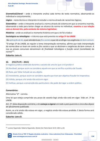 134
Gramatical/Literal – onde o interprete analisa cada termo do texto normativo, observando-os
individual e conjuntamente;
Lógica – nesta técnica o interprete irá estudar a norma através de raciocínios lógicos;
Sistemática – onde o interprete analisará a norma através do sistema em que se encontra inserida,
observando o todo para tentar chegar ao alcance da norma no individual, examina a sua relação
com as demais leis, pelo contexto do sistema legislativo;
Histórica – onde se analisará o momento histórico em que a lei foi criada e
Sociológica ou teleológica – é técnica que está prevista no artigo 5º da LINDB:
Na aplicação da lei, o juiz atenderá aos fins sociais a que ela se dirige e as exigências do bem comum.
“O artigo 5º da LINDB, ao regular o tema interpretação normativa, afirma que toda interpretação
da norma deve-se levar em conta os fins sociais a que se destinam e exigências do bem comum. A
isso as provas concursais denominam de finalidade teleológica e função social (socialidade) da
norma51
”.
Gabarito: Letra A.
42. (FCC/TJ-PE – 2015)
O negócio jurídico celebrado durante a vacatio de uma lei que o irá proibir é
(A) Anulável, porque assim se considera aquele em que se verifica a prática de fraude.
(B) Nulo, por faltar licitude ao seu objeto.
(C) Inexistente, porque assim se considera aquele que tiver por objetivo fraudar lei imperativa.
(D) Válido, porque a lei ainda não está em vigor.
(E) Ineficaz, porque a convenção dos particulares não pode derrogar a ordem pública.
Comentários:
Alternativa “d” - correta.
Uma lei que esteja cumprindo seu prazo de vacatio legis ainda não está em vigor. Vide art. 1º da
LINDB:
Art. 1º. Salvo disposição contrária, a lei começa a vigorar em todo o país quarenta e cinco dias depois
de oficialmente publicada.
Assim, se a lei ainda não estava em vigor, o negócio ainda não estava proibido. E desta forma será
considerado válido.
Gabarito: Letra D.
51
Luciano Figueiredo. Roberto Figueiredo. Direito Civil. Parte Geral. Ed.5ª, 2015. p.54.
Aline Baptista Santiago, Renata Armanda
Aula 00
Direito Civil p/ TRF 3ª Região (Analista Judiciário - Área Judiciária) Com Videoaulas - Pós-Edital
www.estrategiaconcursos.com.br
0
00000000000 - DEMO
 