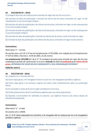 135
43. (FCC/SEFAZ-PE – 2015)
A contagem do prazo de vacância para entrada em vigor das leis far-se-á com a
(A) exclusão da data da publicação e inclusão do último dia do prazo, entrando em vigor no dia
subsequente à sua consumação integral.
(B) exclusão da data da publicação e do último dia do prazo, entrando em vigor no dia subsequente
à sua consumação integral.
(C) inclusão da data da publicação e do último dia do prazo, entrando em vigor no dia subsequente
à sua consumação integral.
(D) exclusão da data da publicação e inclusão do último dia do prazo, neste entrando em vigor.
(E) inclusão da data da publicação e do último dia do prazo, entrando em vigor no dia anterior.
Comentários:
Alternativa “c” - correta.
De acordo com o art. 8º, § 1º da Lei Complementar nº 951998, com redação da Lei Complementar
nº 107 de 2001 e Decreto n. 4176 de 2002, art.20, temos:
Lei complementar 951998 Art. 8o § 1º “A contagem do prazo para entrada em vigor das leis que
estabeleçam período de vacância far-se-á com a inclusão da data da publicação e do último dia do
prazo, ENTRANDO EM VIGOR NO DIA SUBSEQUENTE A SUA CONSUMAÇÃO INTEGRAL”.
Gabarito: Letra C.
44. (FCC/TCM-GO – 2015)
Em relação à lei, é correto afirmar:
(A) Como regra geral, a lei revogada restaura-se por ter a lei revogadora perdido a vigência.
(B) Como regra geral, a lei começa a vigorar em todo o país imediatamente após sua publicação
oficial.
(C) As correções a texto de lei já em vigor consideram-se lei nova.
(D) O desconhecimento da lei é justificativa legítima para seu descumprimento.
(E) Quando a lei brasileira for admitida no exterior, sua vigência inicia-se seis meses depois de
oficialmente publicada.
Comentários:
Alternativa “a” - errada.
De acordo com a LINDB:
Art. 2°. § 3º. Salvo disposição em contrário, a lei revogada não se restaura por ter a lei revogadora
perdido a vigência.
Aline Baptista Santiago, Renata Armanda
Aula 00
Direito Civil p/ TRF 3ª Região (Analista Judiciário - Área Judiciária) Com Videoaulas - Pós-Edital
www.estrategiaconcursos.com.br
0
00000000000 - DEMO
 