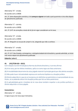 136
Alternativa “b” - errada.
De acordo com a LINDB:
Art. 1º. Salvo disposição contrária, a lei começa a vigorar em todo o país quarenta e cinco dias depois
de oficialmente publicada.
Alternativa “c” - correta.
De acordo com a LINDB:
Art. 1º. § 4º. As correções a texto de lei já em vigor consideram-se lei nova.
Alternativa “d” - errada.
De acordo com a LINDB:
Art. 3º. Ninguém se escusa de cumprir a lei, alegando que não a conhece.
Alternativa “e” - errada.
De acordo com a LINDB:
Art. 1º. § 1º. Nos Estados, estrangeiros, a obrigatoriedade da lei brasileira, quando admitida, se inicia
três meses depois de oficialmente publicada.
Gabarito: Letra C.
45. (FCC/TCM-GO – 2015)
Com relação à Lei de Introdução às Normas do Direito Brasileiro, é correto afirmar:
(A) A lei nova, por ter efeitos imediatos, aplica-se como regra aos fatos anteriores.
(B) A imutabilidade decorrente da coisa julgada material é princípio geral que não admite exceções.
(C) Não pode haver retroatividade expressa em nenhuma hipótese ou situação jurídica.
(D) Direito adquirido é o que já se incorporou em definitivo ao patrimônio e à personalidade de seu
titular, só se podendo alterar tal situação jurídica por leis ou fatos posteriores.
(E) A aplicabilidade geral e imediata da lei nova deve também respeitar o ato jurídico perfeito, o
direito adquirido e a coisa julgada.
Comentários:
Alternativa “a” - errada.
A regra é que a lei nova seja irretroativa.
Aline Baptista Santiago, Renata Armanda
Aula 00
Direito Civil p/ TRF 3ª Região (Analista Judiciário - Área Judiciária) Com Videoaulas - Pós-Edital
www.estrategiaconcursos.com.br
0
00000000000 - DEMO
 
