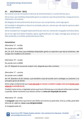 138
47. (FCC/TCM-GO – 2015)
No tocante à Lei de Introdução às Normas do Direito Brasileiro, é correto afirmar que a
(A) Lei nova, que estabeleça disposições gerais ou especiais a par das já existentes, revoga parcial ou
totalmente a lei anterior.
(B) Alegação de desconhecimento da lei escusa o seu cumprimento, como regra geral.
(C) Jurisdição é obrigatória e deverá ser prestada, pelo juiz, mesmo que não haja lei expressa sobre
determinada matéria.
(D) Lei só poderá ser revogada expressamente por outra lei, inexistindo revogação normativa tácita.
(E) Lei em vigor terá efeito imediato e geral, significando que, em regra, retroage para alcançar os
fatos pretéritos e os efeitos produzidos desses fatos.
Comentários:
Alternativa “a” - errada.
De acordo com a LINDB:
Art. 2º. § 2º. A lei nova, que estabeleça disposições gerais ou especiais a par das já existentes, não
revoga nem modifica a lei anterior.
Alternativa “b” - errada.
De acordo com a LINDB:
Art. 3º. Ninguém se escusa de cumprir a lei, alegando que não a conhece.
Alternativa “c” - correta.
De acordo com a LINDB:
Art. 4º. Quando a lei for omissa, o juiz decidirá o caso de acordo com a analogia, os costumes e os
princípios gerais de direito.
Deste artigo se depreende que o juiz não pode se recusar a analisar e julgar uma causa tendo como
alegação a omissão da lei.
Também nesta norma, o legislador previu qual será a fórmula que o juiz deverá utilizar para resolver
a questão. Neste momento o juiz deverá utilizar os meios de integração da norma.
Alternativa “d” - errada.
A revogação nada mais é que tornar sem efeito uma norma ou parte dela. A lei ou, então, parte dela
deixa de ter vigência, cessa a sua obrigatoriedade.
A revogação pode ser:
Aline Baptista Santiago, Renata Armanda
Aula 00
Direito Civil p/ TRF 3ª Região (Analista Judiciário - Área Judiciária) Com Videoaulas - Pós-Edital
www.estrategiaconcursos.com.br
0
00000000000 - DEMO
 