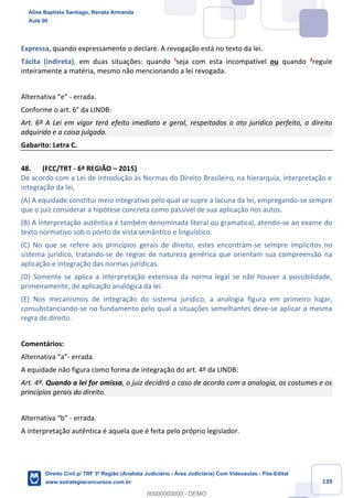 139
Expressa, quando expressamente o declare. A revogação está no texto da lei.
Tácita (indireta), em duas situações: quando ¹seja com esta incompatível ou quando ²regule
inteiramente a matéria, mesmo não mencionando a lei revogada.
Alternativa “e” - errada.
Conforme o art. 6° da LINDB:
Art. 6º A Lei em vigor terá efeito imediato e geral, respeitados o ato jurídico perfeito, o direito
adquirido e a coisa julgada.
Gabarito: Letra C.
48. (FCC/TRT - 6ª REGIÃO – 2015)
De acordo com a Lei de Introdução às Normas do Direito Brasileiro, na hierarquia, interpretação e
integração da lei,
(A) A equidade constitui meio integrativo pelo qual se supre a lacuna da lei, empregando-se sempre
que o juiz considerar a hipótese concreta como passível de sua aplicação nos autos.
(B) A interpretação autêntica é também denominada literal ou gramatical, atendo-se ao exame do
texto normativo sob o ponto de vista semântico e linguístico.
(C) No que se refere aos princípios gerais de direito, estes encontram-se sempre implícitos no
sistema jurídico, tratando-se de regras de natureza genérica que orientam sua compreensão na
aplicação e integração das normas jurídicas.
(D) Somente se aplica a interpretação extensiva da norma legal se não houver a possibilidade,
primeiramente, de aplicação analógica da lei.
(E) Nos mecanismos de integração do sistema jurídico, a analogia figura em primeiro lugar,
consubstanciando-se no fundamento pelo qual a situações semelhantes deve-se aplicar a mesma
regra de direito.
Comentários:
Alternativa “a”- errada.
A equidade não figura como forma de integração do art. 4º da LINDB:
Art. 4º. Quando a lei for omissa, o juiz decidirá o caso de acordo com a analogia, os costumes e os
princípios gerais do direito.
Alternativa “b” - errada.
A interpretação autêntica é aquela que é feita pelo próprio legislador.
Aline Baptista Santiago, Renata Armanda
Aula 00
Direito Civil p/ TRF 3ª Região (Analista Judiciário - Área Judiciária) Com Videoaulas - Pós-Edital
www.estrategiaconcursos.com.br
0
00000000000 - DEMO
 