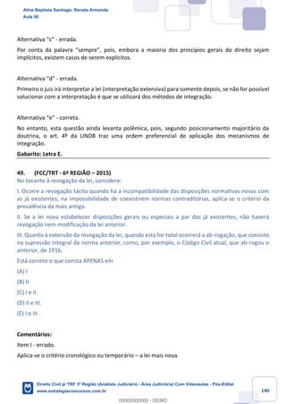 140
Alternativa “c” - errada.
Por conta da palavra “sempre”, pois, embora a maioria dos princípios gerais do direito sejam
implícitos, existem casos de serem explícitos.
Alternativa “d” - errada.
Primeiro o juiz irá interpretar a lei (interpretação extensiva) para somente depois, se não for possível
solucionar com a interpretação é que se utilizará dos métodos de integração.
Alternativa “e” - correta.
No entanto, esta questão ainda levanta polêmica, pois, segundo posicionamento majoritário da
doutrina, o art. 4º da LINDB traz uma ordem preferencial de aplicação dos mecanismos de
integração.
Gabarito: Letra E.
49. (FCC/TRT - 6ª REGIÃO – 2015)
No tocante à revogação da lei, considere:
I. Ocorre a revogação tácita quando há a incompatibilidade das disposições normativas novas com
as já existentes; na impossibilidade de coexistirem normas contraditórias, aplica-se o critério da
prevalência da mais antiga.
II. Se a lei nova estabelecer disposições gerais ou especiais a par das já existentes, não haverá
revogação nem modificação da lei anterior.
III. Quanto à extensão da revogação da lei, quando esta for total ocorrerá a ab-rogação, que consiste
na supressão integral da norma anterior, como, por exemplo, o Código Civil atual, que ab-rogou o
anterior, de 1916.
Está correto o que consta APENAS em
(A) I
(B) II
(C) I e II.
(D) II e III.
(E) I e III.
Comentários:
Item I - errado.
Aplica-se o critério cronológico ou temporário – a lei mais nova.
Aline Baptista Santiago, Renata Armanda
Aula 00
Direito Civil p/ TRF 3ª Região (Analista Judiciário - Área Judiciária) Com Videoaulas - Pós-Edital
www.estrategiaconcursos.com.br
0
00000000000 - DEMO
 