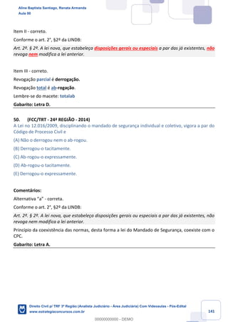 141
Item II - correto.
Conforme o art. 2°, §2º da LINDB:
Art. 2º. § 2º. A lei nova, que estabeleça disposições gerais ou especiais a par das já existentes, não
revoga nem modifica a lei anterior.
Item III - correto.
Revogação parcial é derrogação.
Revogação total é ab-rogação.
Lembre-se do macete: totalab
Gabarito: Letra D.
50. (FCC/TRT - 24ª REGIÃO - 2014)
A Lei no 12.016/2009, disciplinando o mandado de segurança individual e coletivo, vigora a par do
Código de Processo Civil e
(A) Não o derrogou nem o ab-rogou.
(B) Derrogou-o tacitamente.
(C) Ab-rogou-o expressamente.
(D) Ab-rogou-o tacitamente.
(E) Derrogou-o expressamente.
Comentários:
Alternativa “a” - correta.
Conforme o art. 2°, §2º da LINDB:
Art. 2º. § 2º. A lei nova, que estabeleça disposições gerais ou especiais a par das já existentes, não
revoga nem modifica a lei anterior.
Princípio da coexistência das normas, desta forma a lei do Mandado de Segurança, coexiste com o
CPC.
Gabarito: Letra A.
Aline Baptista Santiago, Renata Armanda
Aula 00
Direito Civil p/ TRF 3ª Região (Analista Judiciário - Área Judiciária) Com Videoaulas - Pós-Edital
www.estrategiaconcursos.com.br
0
00000000000 - DEMO
 