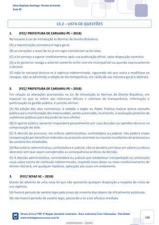 142
13.2 – LISTA DE QUESTÕES
1. (FCC/ PREFEITURA DE CARUARU-PE – 2018)
No tocante à Lei de Introdução às Normas de Direito Brasileiro,
(A) a repristinação normativa é regra geral.
(B) as correções a texto de lei já em vigor consideram-se lei nova.
(C) a lei começa a vigorar imediatamente após sua publicação oficial, salvo disposição contrária.
(D) a lei posterior revoga a anterior somente se for com ela incompatível ou quando expressamente
o declare.
(E) toda lei nacional destina-se à vigência indeterminada, vigorando até que outra a modifique ou
revogue, não se admitindo a edição de leis temporárias, em razão de sua natureza geral e abstrata.
2. (FCC/ PREFEITURA DE CARUARU-PE – 2018)
Em relação às alterações promovidas na Lei de Introdução às Normas do Direito Brasileiro, em
especial no que se refere aos interesses difusos e coletivos de transparência, informação e
participação na gestão pública, é correto afirmar:
(A) Na edição dos atos normativos, é vedada a órgão ou Poder Público realizar prévia consulta
pública para manifestação dos interessados, sendo autorizado, no entanto, a realização posterior de
audiências públicas para discussão de seus efeitos.
(B) O agente público somente responderá pessoalmente por suas decisões ou opiniões técnicas na
comprovação de dolo.
(C) A decisão do processo, nas esferas administrativa, controladora ou judicial, não poderá impor
compensação por benefícios indevidos ou prejuízos anormais ou injustos resultantes do processo ou
da conduta dos envolvidos.
(D) Nas esferas administrativa, controladora e judicial, não se decidirá com base em valores jurídicos
abstratos sem que sejam consideradas as consequências práticas da decisão.
(E) A decisão administrativa, controladora ou judicial que estabelecer interpretação ou orientação
nova sobre norma de conteúdo indeterminado, impondo novo dever ou novo condicionamento de
direito não terá, em qualquer hipótese, aplicação aos casos em andamento.
3. (FCC/ SEFAZ-SC – 2018)
Diante do advento de uma nova lei que não apresente qualquer disposição a respeito do início de
sua vigência,
(A) haverá período de vacatio legis pelo prazo de noventa dias depois de oficialmente publicada.
(B) não haverá período de vacatio legis, passando a lei a ter eficácia imediata.
Aline Baptista Santiago, Renata Armanda
Aula 00
Direito Civil p/ TRF 3ª Região (Analista Judiciário - Área Judiciária) Com Videoaulas - Pós-Edital
www.estrategiaconcursos.com.br
0
00000000000 - DEMO
 