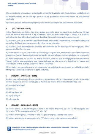 143
(C) a lei será nula, uma vez que a disposição a respeito da vacatio legis é requisito de validade da lei.
(D) haverá período de vacatio legis pelo prazo de quarenta e cinco dias depois de oficialmente
publicada.
(E) haverá período de vacatio legis pelo prazo de um ano depois de oficialmente publicada.
4. (FCC/ DPE-AM – 2018)
Fátima Aparecida, brasileira, viaja a Las Vegas, a passeio. Vai a um cassino, no qual perde no jogo
valor em dólares equivalente a R$ 20.000,00. Volta ao Brasil sem pagar a dívida e é acionada
judicialmente. Considerada a legalidade da cobrança no país estrangeiro, aplica-se a lei
(A) brasileira, por ser a devedora aqui domiciliada, analisando-se somente o conceito de obrigação
natural da dívida de jogo para ser ou não eficaz para a cobrança.
(B) brasileira, pela inexistência de previsão de cabimento de leis estrangeiras às obrigações, ainda
que constituídas fora do país.
(C) norte-americana, por se tratar de atividade legal naquele país, examinando-se no Brasil somente
os aspectos formais da constituição da obrigação, para ser eficaz a cobrança judicial em nosso país.
(D) norte-americana, no tocante ao direito material, uma vez que a obrigação foi constituída nos
Estados Unidos, examinando-se sua compatibilidade ou não com a lei brasileira no exame dos
conceitos de ordem pública, soberania e bons costumes.
(E) brasileira, porque aplicar-se a lei estrangeira para obrigações contraídas por cidadã brasileira
infringiria a soberania nacional e os bons costumes.
5. (FCC/TRT - 6ª REGIÃO – 2018)
Ao dizer que, salvo disposição em contrário, a lei revogada não se restaura por ter a lei revogadora
perdido a vigência, a Lei de Introdução às Normas do Direito Brasileiro está referindo-se à
(A) anterioridade legal.
(B) resilição.
(C) retroação da lei.
(D) repristinação.
(E) sub-rogação.
6. (FCC/TRT - 21ª REGIÃO – 2017)
De acordo com a Lei de Introdução às normas do Direito Brasileiro, se a lei “A” for revogada pela
“B”, e a lei “B” for revogada pela lei “C”, a lei “A”
(A) voltará a ter vigência somente se a lei “C” prever expressamente esse efeito.
(B) voltará a ter vigência mesmo que a lei “C” não preveja expressamente esse efeito.
Aline Baptista Santiago, Renata Armanda
Aula 00
Direito Civil p/ TRF 3ª Região (Analista Judiciário - Área Judiciária) Com Videoaulas - Pós-Edital
www.estrategiaconcursos.com.br
0
00000000000 - DEMO
 