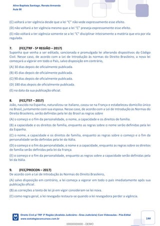 144
(C) voltará a ter vigência desde que a lei “C” não vede expressamente esse efeito.
(D) não voltará a ter vigência mesmo que a lei “C” preveja expressamente esse efeito.
(E) não voltará a ter vigência somente se a lei “C” disciplinar inteiramente a matéria que era por ela
regulada.
7. (FCC/TRF - 5ª REGIÃO – 2017)
Suponha que venha a ser editada, sancionada e promulgada lei alterando dispositivos do Código
Civil. Nesse caso, de acordo com a Lei de Introdução às normas do Direito Brasileiro, a nova lei
começará a vigorar em todo o País, salvo disposição em contrário,
(A) 30 dias depois de oficialmente publicada.
(B) 45 dias depois de oficialmente publicada.
(C) 90 dias depois de oficialmente publicada.
(D) 180 dias depois de oficialmente publicada.
(E) na data da sua publicação oficial.
8. (FCC/TST – 2017)
João, nascido na Espanha, naturalizou-se italiano, casou-se na França e estabeleceu domicílio único
no Brasil, juntamente com sua esposa. Nesse caso, de acordo com a Lei de Introdução às Normas do
Direito Brasileiro, serão definidas pela lei do Brasil as regras sobre
(A) o começo e o fim da personalidade, o nome, a capacidade e os direitos de família.
(B) a capacidade e os direitos de família, enquanto as regras sobre o nome serão definidas pela lei
da Espanha.
(C) o nome, a capacidade e os direitos de família, enquanto as regras sobre o começo e o fim da
personalidade serão definidas pela lei da Itália.
(D) o começo e o fim da personalidade, o nome e a capacidade, enquanto as regras sobre os direitos
de família serão definidas pela lei da França.
(E) o começo e o fim da personalidade, enquanto as regras sobre a capacidade serão definidas pela
lei da Itália.
9. (FCC/PROCON – 2017)
De acordo com a Lei de Introdução às Normas do Direito Brasileiro,
(A) salvo disposição em contrário, a lei começa a vigorar em todo o país imediatamente após sua
publicação oficial.
(B) as correções a texto de lei já em vigor consideram-se lei nova.
(C) como regra geral, a lei revogada restaura-se quando a lei revogadora perder a vigência.
Aline Baptista Santiago, Renata Armanda
Aula 00
Direito Civil p/ TRF 3ª Região (Analista Judiciário - Área Judiciária) Com Videoaulas - Pós-Edital
www.estrategiaconcursos.com.br
0
00000000000 - DEMO
 