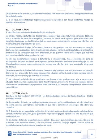 145
(D) quando a lei for omissa, o juiz decidirá de acordo com a vontade presumida do legislador em face
da realidade social.
(E) a lei nova, que estabeleça disposições gerais ou especiais a par das já existentes, revoga ou
modifica a lei anterior.
10. (FCC/TJ-SC – 2017)
A sucessão por morte ou ausência obedece à lei do país
(A) em que nasceu o defunto ou o desaparecido, qualquer que seja a natureza e a situação dos bens,
mas a sucessão de bens de estrangeiros, situados no Brasil, será regulada pela lei brasileira em
benefício do cônjuge ou dos filhos brasileiros, ou de quem os represente, sempre que não lhes seja
mais favorável a lei pessoal do de cujus.
(B) em que era domiciliado o defunto ou o desaparecido, qualquer que seja a natureza e a situação
dos bens, mas a sucessão de bens de estrangeiros, situados no Brasil, será regulada pela lei brasileira
em benefício do cônjuge ou dos filhos brasileiros, ou de quem os represente, sempre que não lhes
seja mais favorável a lei pessoal do de cujus.
(C) de cuja nacionalidade tivesse o defunto ou o desaparecido, mas a sucessão de bens de
estrangeiros, situados no Brasil, será regulada pela lei brasileira em benefício do cônjuge ou dos
filhos brasileiros, ou de quem os represente, sempre que não lhes seja mais favorável a lei pessoal
do de cujus.
(D) em que era domiciliado o defunto ou o desaparecido, qualquer que seja a natureza e a situação
dos bens, mas a sucessão de bens de estrangeiros, situados no Brasil, será sempre regulada pela lei
brasileira, se houver cônjuge ou filhos brasileiros.
(E) de cuja nacionalidade tivesse o defunto, ou desaparecido, qualquer que seja a natureza e a
situação dos bens, mas a sucessão de bens de estrangeiros, situados no Brasil, será regulada pela lei
brasileira em benefício do cônjuge ou dos filhos brasileiros, ou de quem os represente, em qualquer
circunstância.
11. (FCC/DPE – 2017)
Com base no Decreto-Lei n° 4.657/1942 − Lei de Introdução às normas do Direito Brasileiro − LINDB,
é correto afirmar:
(A) As correções de texto, de qualquer natureza, ocorridas após a publicação da lei, não interferem
no termo a quo de sua vigência, na medida em que não se consideram lei nova por não alterar seu
conteúdo.
(B) A despeito de ser executada no Brasil, a lei brasileira não será aplicada quando a obrigação for
constituída fora do país, pois, para qualificar e reger as obrigações, aplicar-se-á a lei do país em que
se constituírem.
(C) Os direitos de família são determinados pela lei do país em que domiciliada a pessoa. No caso de
nubentes com domicílio diverso, a lei do primeiro domicílio conjugal regerá tanto os casos de
invalidade do matrimônio quanto o regime de bens.
Aline Baptista Santiago, Renata Armanda
Aula 00
Direito Civil p/ TRF 3ª Região (Analista Judiciário - Área Judiciária) Com Videoaulas - Pós-Edital
www.estrategiaconcursos.com.br
0
00000000000 - DEMO
 