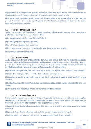 146
(D) Quando a lei estrangeira for aplicada a demanda judicial no Brasil, ter-se-á em vista somente os
dispositivos invocados pelas partes, inclusive eventuais remissões a outras leis.
(E) Compete exclusivamente à autoridade judiciária estrangeira processar e julgar as ações cujo réu
possua domicílio no exterior ou cuja obrigação lá tenha de ser cumprida, ainda que versadas sobre
bens imóveis situados no Brasil.
12. (FCC/TRT - 24ª REGIÃO – 2017)
Sobre a Lei de Introdução às normas do Direito Brasileiro, NÃO é requisito essencial para a sentença
proferida no estrangeiro ser executada no Brasil
(A) a homologação pelo Supremo Tribunal Federal.
(B) a tradução por intérprete autorizado.
(C) o trânsito em julgado para as partes.
(D) a citação regular das partes ou verificação legal da ocorrência da revelia.
(E) a prolação por juiz competente.
13. (FCC/TRE-SP – 2017)
André adquiriu um terreno onde pretendia construir uma fábrica de tintas. Na época da aquisição,
não havia lei impedindo esta atividade na região em que se localizava o terreno. Passado o tempo,
porém, antes de André iniciar qualquer construção, sobreveio lei impedindo o desenvolvimento de
atividades industriais naquela área, por razões ambientais. A lei tem efeito
(A) imediato e atinge André, que não tem direito adquirido ao regime jurídico anterior a seu advento.
(B) retroativo e atinge André, por tratar de questão de ordem pública.
(C) imediato, mas não atinge André, que possui direito adquirido ao regime jurídico anterior a seu
advento.
(D) retroativo, mas não atinge André, que possui direito adquirido ao regime jurídico anterior a seu
advento.
(E) retroativo, mas não atinge André, por tratar de direito disponível.
14. (FCC/TRT - 20ª REGIÃO – 2016)
Maria trabalhou durante o tempo previsto, em legislação pertinente, para pedir sua aposentação.
Não obstante, optou por continuar trabalhando, deixando de formular pedido de concessão do
benefício. Caso lei nova altere as regras para a aposentação, Maria
(A) poderá alegar direito adquirido ao benefício, mas este se regerá pela lei nova, a qual tem efeito
imediato.
(B) poderá alegar direito adquirido ao benefício, que será regido pela lei revogada.
(C) será atingida pela lei nova, pois possui mera expectativa de direito ao benefício.
Aline Baptista Santiago, Renata Armanda
Aula 00
Direito Civil p/ TRF 3ª Região (Analista Judiciário - Área Judiciária) Com Videoaulas - Pós-Edital
www.estrategiaconcursos.com.br
0
00000000000 - DEMO
 