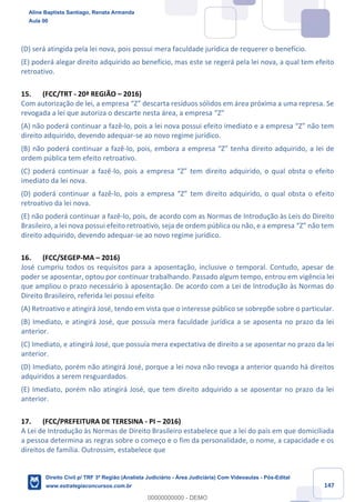 147
(D) será atingida pela lei nova, pois possui mera faculdade jurídica de requerer o benefício.
(E) poderá alegar direito adquirido ao benefício, mas este se regerá pela lei nova, a qual tem efeito
retroativo.
15. (FCC/TRT - 20ª REGIÃO – 2016)
Com autorização de lei, a empresa “Z” descarta resíduos sólidos em área próxima a uma represa. Se
revogada a lei que autoriza o descarte nesta área, a empresa “Z”
(A) não poderá continuar a fazê-lo, pois a lei nova possui efeito imediato e a empresa “Z” não tem
direito adquirido, devendo adequar-se ao novo regime jurídico.
(B) não poderá continuar a fazê-lo, pois, embora a empresa “Z” tenha direito adquirido, a lei de
ordem pública tem efeito retroativo.
(C) poderá continuar a fazê-lo, pois a empresa “Z” tem direito adquirido, o qual obsta o efeito
imediato da lei nova.
(D) poderá continuar a fazê-lo, pois a empresa “Z” tem direito adquirido, o qual obsta o efeito
retroativo da lei nova.
(E) não poderá continuar a fazê-lo, pois, de acordo com as Normas de Introdução às Leis do Direito
Brasileiro, a lei nova possui efeito retroativo, seja de ordem pública ou não, e a empresa “Z” não tem
direito adquirido, devendo adequar-se ao novo regime jurídico.
16. (FCC/SEGEP-MA – 2016)
José cumpriu todos os requisitos para a aposentação, inclusive o temporal. Contudo, apesar de
poder se aposentar, optou por continuar trabalhando. Passado algum tempo, entrou em vigência lei
que ampliou o prazo necessário à aposentação. De acordo com a Lei de Introdução às Normas do
Direito Brasileiro, referida lei possui efeito
(A) Retroativo e atingirá José, tendo em vista que o interesse público se sobrepõe sobre o particular.
(B) Imediato, e atingirá José, que possuía mera faculdade jurídica a se aposenta no prazo da lei
anterior.
(C) Imediato, e atingirá José, que possuía mera expectativa de direito a se aposentar no prazo da lei
anterior.
(D) Imediato, porém não atingirá José, porque a lei nova não revoga a anterior quando há direitos
adquiridos a serem resguardados.
(E) Imediato, porém não atingirá José, que tem direito adquirido a se aposentar no prazo da lei
anterior.
17. (FCC/PREFEITURA DE TERESINA - PI – 2016)
A Lei de Introdução às Normas de Direito Brasileiro estabelece que a lei do país em que domiciliada
a pessoa determina as regras sobre o começo e o fim da personalidade, o nome, a capacidade e os
direitos de família. Outrossim, estabelece que
Aline Baptista Santiago, Renata Armanda
Aula 00
Direito Civil p/ TRF 3ª Região (Analista Judiciário - Área Judiciária) Com Videoaulas - Pós-Edital
www.estrategiaconcursos.com.br
0
00000000000 - DEMO
 