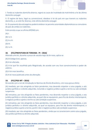 148
I. Tendo os nubentes domicílio diverso, regerá os casos de invalidade do matrimônio a lei do último
domicílio conjugal.
II. O regime de bens, legal ou convencional, obedece à lei do país em que tiverem os nubentes
domicílio, e, se este for diverso, à do último domicílio conjugal.
III. O casamento de estrangeiros poderá celebrar-se perante autoridades diplomáticas ou consulares
do país de ambos os nubentes.
Está correto o que se afirma APENAS em:
(A) I.
(B) I e II.
(C) II e III.
(D) III.
(E) I e III.
18. (FCC/PREFEITURA DE TERESINA - PI – 2016)
Alterada uma lei, durante o prazo de vacatio legis da lei nova, aplica-se
(A) O Código Civil, apenas.
(B) A lei alterada.
(C) A lei que for escolhida pelo Magistrado, de acordo com seu livre convencimento e poder de
arbítrio.
(D) A lei mais benéfica.
(E) A lei nova publicada antes da alteração.
19. (FCC/PGE-MT – 2016)
De acordo com a Lei de Introdução às Normas do Direito Brasileiro, a lei nova possui efeito
(A) imediato, por isto atingindo os fatos pendentes, mas devendo respeitar a coisa julgada, o ato
jurídico perfeito e o direito adquirido, incluindo o negócio jurídico sujeito a termo ou sob condição
suspensiva.
(B) retroativo, por isto atingindo os fatos pendentes, mas devendo respeitar a coisa julgada, o ato
jurídico perfeito e o direito adquirido, ao qual não se equiparam, para fins de direito intertemporal,
o negócio jurídico sujeito a termo ou sob condição suspensiva.
(C) retroativo, por isto atingindo os fatos pendentes, mas devendo respeitar a coisa julgada, o ato
jurídico perfeito e o direito adquirido, ao qual se equipara, para fins de direito intertemporal, o
negócio jurídico sujeito a termo, porém não o negócio jurídico sob condição suspensiva.
(D) imediato, por isto atingindo os fatos pendentes, ainda que se caracterizem como coisa julgada,
ato jurídico perfeito ou direito adquirido.
Aline Baptista Santiago, Renata Armanda
Aula 00
Direito Civil p/ TRF 3ª Região (Analista Judiciário - Área Judiciária) Com Videoaulas - Pós-Edital
www.estrategiaconcursos.com.br
0
00000000000 - DEMO
 