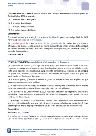 14
(MPE-MG/MPE-MG - 2014) É possível afirmar que a adoção do sistema de cláusulas gerais no
Código Civil de 2002 reverencia:
(A) O princípio da boa-fé objetiva.
(B) O princípio da eticidade.
(C) O princípio da sociabilidade.
(D) O princípio da operabilidade.
Comentários:
É possível afirmar que a adoção do sistema de cláusulas gerais no Código Civil de 2002
reverencia o princípio da operabilidade.
As cláusulas gerais decorrem do Princípio da operabilidade do direito civil que busca a
efetividade do direito, sendo aplicado de forma mais dinâmica e mais simples. Este princípio
estabelece soluções facilitadoras da sua interpretação e aplicação, notadamente quanto à
precisão dos conceitos.
Gabarito: Letra D.
(CESPE /DPE-TO -2013) Acerca do Direito Civil, assinale a opção correta.
(A) O princípio da eticidade, paradigma do atual direito civil constitucional, funda-se no valor
da pessoa humana como fonte de todos os demais valores, tendo por base a equidade, boa-fé,
justa causa e demais critérios éticos, o que possibilita, por exemplo, a relativização do princípio
do pacta sunt servanda, quando o contrato estabelecer vantagens exageradas para um
contratante em detrimento do outro.
(B) Cláusulas gerais, princípios e conceitos jurídicos indeterminados são expressões que
designam o mesmo instituto jurídico.
(C) A operacionalidade do direito civil está relacionada à solução de problemas abstratamente
previstos, independentemente de sua expressão concreta e simplificada.
(D) Na elaboração do Código Civil de 2002, o legislador adotou os paradigmas da socialidade,
eticidade e operacionalidade, repudiando a adoção de cláusulas gerais, princípios e conceitos
jurídicos indeterminados.
(E) No Código Civil de 2002, o princípio da socialidade reflete a prevalência dos valores coletivos
sobre os individuais, razão pela qual o direito de propriedade individual, de matriz liberal, deve
ceder lugar ao direito de propriedade coletiva, tal como preconizado no socialismo real.
Comentários:
Alternativa “a” – correta.
O princípio da eticidade funda-se no valor da pessoa humana como fonte de todos os demais
valores. Prioriza a equidade, a boa-fé, a justa causa e demais critérios éticos. Confere maior
Aline Baptista Santiago, Renata Armanda
Aula 00
Direito Civil p/ TRF 3ª Região (Analista Judiciário - Área Judiciária) Com Videoaulas - Pós-Edital
www.estrategiaconcursos.com.br
0
00000000000 - DEMO
 