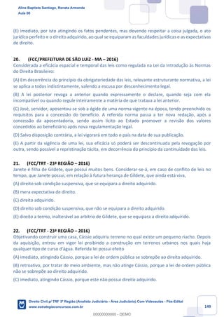 149
(E) imediato, por isto atingindo os fatos pendentes, mas devendo respeitar a coisa julgada, o ato
jurídico perfeito e o direito adquirido, ao qual se equiparam as faculdades jurídicas e as expectativas
de direito.
20. (FCC/PREFEITURA DE SÃO LUIZ - MA – 2016)
Considerada a eficácia espacial e temporal das leis como regulada na Lei da Introdução às Normas
do Direito Brasileiro:
(A) Em decorrência do princípio da obrigatoriedade das leis, relevante estruturante normativa, a lei
se aplica a todos indistintamente, valendo a escusa por desconhecimento legal.
(B) A lei posterior revoga a anterior quando expressamente o declare, quando seja com ela
incompatível ou quando regule inteiramente a matéria de que tratava a lei anterior.
(C) José, servidor, aposentou-se sob a égide de uma norma vigente na época, tendo preenchido os
requisitos para a concessão do benefício. A referida norma passa a ter nova redação, após a
concessão da aposentadoria, sendo assim lícito ao Estado promover a revisão dos valores
concedidos ao beneficiário após nova regulamentação legal.
(D) Salvo disposição contrária, a lei vigorará em todo o país na data de sua publicação.
(E) A partir da vigência de uma lei, sua eficácia só poderá ser descontinuada pela revogação por
outra, sendo possível a repristinação tácita, em decorrência do princípio da continuidade das leis.
21. (FCC/TRT - 23ª REGIÃO – 2016)
Janete é filha de Gildete, que possui muitos bens. Considerar-se-á, em caso de conflito de leis no
tempo, que Janete possui, em relação à futura herança de Gildete, que ainda está viva,
(A) direito sob condição suspensiva, que se equipara a direito adquirido.
(B) mera expectativa de direito.
(C) direito adquirido.
(D) direito sob condição suspensiva, que não se equipara a direito adquirido.
(E) direito a termo, inalterável ao arbítrio de Gildete, que se equipara a direito adquirido.
22. (FCC/TRT - 23ª REGIÃO – 2016)
Objetivando construir uma casa, Cássio adquiriu terreno no qual existe um pequeno riacho. Depois
da aquisição, entrou em vigor lei proibindo a construção em terrenos urbanos nos quais haja
qualquer tipo de curso d'água. Referida lei possui efeito
(A) imediato, atingindo Cássio, porque a lei de ordem pública se sobrepõe ao direito adquirido.
(B) retroativo, por tratar de meio ambiente, mas não atinge Cássio, porque a lei de ordem pública
não se sobrepõe ao direito adquirido.
(C) imediato, atingindo Cássio, porque este não possui direito adquirido.
Aline Baptista Santiago, Renata Armanda
Aula 00
Direito Civil p/ TRF 3ª Região (Analista Judiciário - Área Judiciária) Com Videoaulas - Pós-Edital
www.estrategiaconcursos.com.br
0
00000000000 - DEMO
 