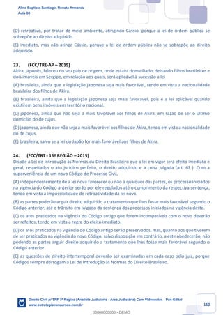 150
(D) retroativo, por tratar de meio ambiente, atingindo Cássio, porque a lei de ordem pública se
sobrepõe ao direito adquirido.
(E) imediato, mas não atinge Cássio, porque a lei de ordem pública não se sobrepõe ao direito
adquirido.
23. (FCC/TRE-AP – 2015)
Akira, japonês, faleceu no seu país de origem, onde estava domiciliado, deixando filhos brasileiros e
dois imóveis em Sergipe, em relação aos quais, será aplicável à sucessão a lei
(A) brasileira, ainda que a legislação japonesa seja mais favorável, tendo em vista a nacionalidade
brasileira dos filhos de Akira.
(B) brasileira, ainda que a legislação japonesa seja mais favorável, pois é a lei aplicável quando
existirem bens imóveis em território nacional.
(C) japonesa, ainda que não seja a mais favorável aos filhos de Akira, em razão de ser o último
domicílio do de cujus.
(D) japonesa, ainda que não seja a mais favorável aos filhos de Akira, tendo em vista a nacionalidade
do de cujus.
(E) brasileira, salvo se a lei do Japão for mais favorável aos filhos de Akira.
24. (FCC/TRT - 15ª REGIÃO – 2015)
Dispõe a Lei de Introdução às Normas do Direito Brasileiro que a lei em vigor terá efeito imediato e
geral, respeitados o ato jurídico perfeito, o direito adquirido e a coisa julgada (art. 6º ). Com a
superveniência de um novo Código de Processo Civil,
(A) independentemente de a lei nova favorecer ou não a qualquer das partes, os processo iniciados
na vigência do Código anterior serão por ele regulados até o cumprimento da respectiva sentença,
tendo em vista a impossibilidade de retroatividade da lei nova.
(B) as partes poderão arguir direito adquirido a tratamento que lhes fosse mais favorável segundo o
Código anterior, até o trânsito em julgado da sentença dos processos iniciados na vigência deste.
(C) os atos praticados na vigência do Código antigo que forem incompatíveis com o novo deverão
ser refeitos, tendo em vista a regra do efeito imediato.
(D) os atos praticados na vigência do Código antigo serão preservados, mas, quanto aos que tiverem
de ser praticados na vigência do novo Código, salvo disposição em contrário, a este obedecerão, não
podendo as partes arguir direito adquirido a tratamento que lhes fosse mais favorável segundo o
Código anterior.
(E) as questões de direito intertemporal deverão ser examinadas em cada caso pelo juiz, porque
Códigos sempre derrogam a Lei de Introdução às Normas do Direito Brasileiro.
Aline Baptista Santiago, Renata Armanda
Aula 00
Direito Civil p/ TRF 3ª Região (Analista Judiciário - Área Judiciária) Com Videoaulas - Pós-Edital
www.estrategiaconcursos.com.br
0
00000000000 - DEMO
 