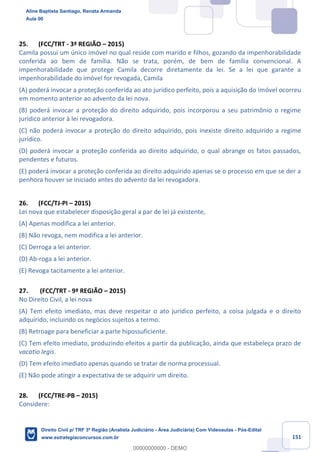 151
25. (FCC/TRT - 3ª REGIÃO – 2015)
Camila possui um único imóvel no qual reside com marido e filhos, gozando da impenhorabilidade
conferida ao bem de família. Não se trata, porém, de bem de família convencional. A
impenhorabilidade que protege Camila decorre diretamente da lei. Se a lei que garante a
impenhorabilidade do imóvel for revogada, Camila
(A) poderá invocar a proteção conferida ao ato jurídico perfeito, pois a aquisição do imóvel ocorreu
em momento anterior ao advento da lei nova.
(B) poderá invocar a proteção do direito adquirido, pois incorporou a seu patrimônio o regime
jurídico anterior à lei revogadora.
(C) não poderá invocar a proteção do direito adquirido, pois inexiste direito adquirido a regime
jurídico.
(D) poderá invocar a proteção conferida ao direito adquirido, o qual abrange os fatos passados,
pendentes e futuros.
(E) poderá invocar a proteção conferida ao direito adquirido apenas se o processo em que se der a
penhora houver se iniciado antes do advento da lei revogadora.
26. (FCC/TJ-PI – 2015)
Lei nova que estabelecer disposição geral a par de lei já existente,
(A) Apenas modifica a lei anterior.
(B) Não revoga, nem modifica a lei anterior.
(C) Derroga a lei anterior.
(D) Ab-roga a lei anterior.
(E) Revoga tacitamente a lei anterior.
27. (FCC/TRT - 9ª REGIÃO – 2015)
No Direito Civil, a lei nova
(A) Tem efeito imediato, mas deve respeitar o ato jurídico perfeito, a coisa julgada e o direito
adquirido, incluindo os negócios sujeitos a termo.
(B) Retroage para beneficiar a parte hipossuficiente.
(C) Tem efeito imediato, produzindo efeitos a partir da publicação, ainda que estabeleça prazo de
vacatio legis.
(D) Tem efeito imediato apenas quando se tratar de norma processual.
(E) Não pode atingir a expectativa de se adquirir um direito.
28. (FCC/TRE-PB – 2015)
Considere:
Aline Baptista Santiago, Renata Armanda
Aula 00
Direito Civil p/ TRF 3ª Região (Analista Judiciário - Área Judiciária) Com Videoaulas - Pós-Edital
www.estrategiaconcursos.com.br
0
00000000000 - DEMO
 