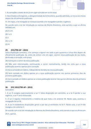 152
I. As correções a texto de lei já em vigor consideram-se lei nova.
II. Nos Estados estrangeiros, a obrigatoriedade da lei brasileira, quando admitida, se inicia seis meses
depois de oficialmente publicada.
III. Em regra, a lei revogada se restaura quando a lei revogadora perde a vigência.
De acordo com a Lei de Introdução às normas do Direito Brasileiro, está correto o que se afirma
APENAS em:
(A) II e III.
(B) I e II.
(C) I.
(D) I e III.
(E) III.
29. (FCC/TRE-AP – 2015)
Salvo disposição contrária, a lei começa a vigorar em todo o país quarenta e cinco dias depois de
oficialmente publicada. Se, antes de entrar a lei em vigor, ocorrer nova publicação de seu texto,
destinada a correção, este prazo
(A) Começará a correr da nova publicação.
(B) Não será interrompido, continuando a correr normalmente, tendo me vista que a nova
publicação ocorreu apenas para correção.
(C) Será contando em dobro, independente da data da nova publicação.
(D) Será contado em dobro apenas se a nova publicação ocorrer nos quinze primeiros dias da
primeira publicação.
(E) Será contado em dobro apenas se a nova publicação ocorrer nos quinze últimos dias da primeira
publicação.
30. (FCC 2015/TRE-AP – 2015)
Considere:
I. A Lei X revogou expressamente a Lei Y. Salvo disposição em contrário, se a lei X perder a sua
vigência, a Lei Y será restaurada.
II. A Lei Z regulou inteiramente a matéria de que trata a lei anterior W. Neste caso, ocorreu a
revogação da Lei W.
III. A Lei H estabeleceu disposições gerais a par das já existentes na lei F. Neste caso, a Lei H não
revogou a lei anterior F.
De acordo com a Lei de Introdução às Normas do Direito Brasileiro, está correto o que se afirma em
(A) II, apenas.
Aline Baptista Santiago, Renata Armanda
Aula 00
Direito Civil p/ TRF 3ª Região (Analista Judiciário - Área Judiciária) Com Videoaulas - Pós-Edital
www.estrategiaconcursos.com.br
0
00000000000 - DEMO
 