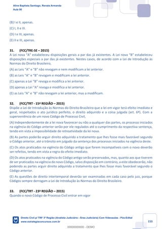 153
(B) I e II, apenas.
(C) I, II e III.
(D) I e III, apenas.
(E) II e III, apenas.
31. (FCC/TRE-SE – 2015)
A Lei nova “A” estabeleceu disposições gerais a par das já existentes. A Lei nova “B” estabeleceu
disposições especiais a par das já existentes. Nestes casos, de acordo com a Lei de Introdução às
Normas do Direito Brasileiro,
(A) as Leis “A” e “B” não revogam e nem modificam a lei anterior.
(B) as Leis “A” e “B” revogam e modificam a lei anterior.
(C) apenas a Lei “B” revoga e modifica a lei anterior.
(D) apenas a Lei “A” revoga e modifica a lei anterior.
(E) as Leis “A” e “B” não revogam a lei anterior, mas a modificam.
32. (FCC/TRT - 15ª REGIÃO – 2015)
Dispõe a Lei de Introdução às Normas do Direito Brasileiro que a lei em vigor terá efeito imediato e
geral, respeitados o ato jurídico perfeito, o direito adquirido e a coisa julgada (art. 6º). Com a
superveniência de um novo Código de Processo Civil,
(A) Independentemente de a lei nova favorecer ou não a qualquer das partes, os processo iniciados
na vigência do Código anterior serão por ele regulados até o cumprimento da respectiva sentença,
tendo em vista a impossibilidade de retroatividade da lei nova.
(B) As partes poderão arguir direito adquirido a tratamento que lhes fosse mais favorável segundo
o Código anterior, até o trânsito em julgado da sentença dos processos iniciados na vigência deste.
(C) Os atos praticados na vigência do Código antigo que forem incompatíveis com o novo deverão
ser refeitos, tendo em vista a regra do efeito imediato.
(D) Os atos praticados na vigência do Código antigo serão preservados, mas, quanto aos que tiverem
de ser praticados na vigência do novo Código, salvo disposição em contrário, a este obedecerão, não
podendo as partes arguir direito adquirido a tratamento que lhes fosse mais favorável segundo o
Código anterior.
(E) As questões de direito intertemporal deverão ser examinadas em cada caso pelo juiz, porque
Códigos sempre derrogam a Lei de Introdução às Normas do Direito Brasileiro.
33. (FCC/TRT - 23ª REGIÃO – 2015)
Quando o novo Código de Processo Civil entrar em vigor
Aline Baptista Santiago, Renata Armanda
Aula 00
Direito Civil p/ TRF 3ª Região (Analista Judiciário - Área Judiciária) Com Videoaulas - Pós-Edital
www.estrategiaconcursos.com.br
0
00000000000 - DEMO
 