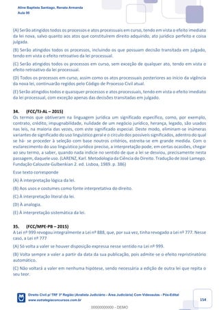 154
(A) Serão atingidos todos os processos e atos processuais em curso, tendo em vista o efeito imediato
da lei nova, salvo quanto aos atos que constituírem direito adquirido, ato jurídico perfeito e coisa
julgada.
(B) Serão atingidos todos os processos, incluindo os que possuam decisão transitada em julgado,
tendo em vista o efeito retroativo da lei processual.
(C) Serão atingidos todos os processos em curso, sem exceção de qualquer ato, tendo em vista o
efeito retroativo da lei processual.
(D) Todos os processos em curso, assim como os atos processuais posteriores ao início da vigência
da nova lei, continuarão regidos pelo Código de Processo Civil atual.
(E) Serão atingidos todos e quaisquer processos e atos processuais, tendo em vista o efeito imediato
da lei processual, com exceção apenas das decisões transitadas em julgado.
34. (FCC/TJ-AL – 2015)
Os termos que obtiveram na linguagem jurídica um significado específico, como, por exemplo,
contrato, crédito, impugnabilidade, nulidade de um negócio jurídico, herança, legado, são usados
nas leis, na maioria das vezes, com este significado especial. Deste modo, eliminam-se inúmeras
variantes de significado do uso linguístico geral e o círculo dos possíveis significados, adentro do qual
se há- se proceder à seleção com base noutros critérios, estreita-se em grande medida. Com o
esclarecimento do uso linguístico jurídico preciso, a interpretação pode, em certas ocasiões, chegar
ao seu termo, a saber, quando nada indicie no sentido de que a lei se desviou, precisamente nesta
passagem, daquele uso. (LARENZ, Karl. Metodologia da Ciência do Direito. Tradução de José Lamego.
Fundação Calouste Gulbenkian 2. ed. Lisboa, 1989. p. 386)
Esse texto corresponde
(A) À interpretação lógica da lei.
(B) Aos usos e costumes como fonte interpretativa do direito.
(C) À interpretação literal da lei.
(D) À analogia.
(E) À interpretação sistemática da lei.
35. (FCC/MPE-PB – 2015)
A Lei nº 999 revogou integralmente a Lei nº 888, que, por sua vez, tinha revogado a Lei nº 777. Nesse
caso, a Lei nº 777
(A) Só volta a valer se houver disposição expressa nesse sentido na Lei nº 999.
(B) Volta sempre a valer a partir da data da sua publicação, pois admite-se o efeito repristinatório
automático.
(C) Não voltará a valer em nenhuma hipótese, sendo necessária a edição de outra lei que repita o
seu teor.
Aline Baptista Santiago, Renata Armanda
Aula 00
Direito Civil p/ TRF 3ª Região (Analista Judiciário - Área Judiciária) Com Videoaulas - Pós-Edital
www.estrategiaconcursos.com.br
0
00000000000 - DEMO
 
