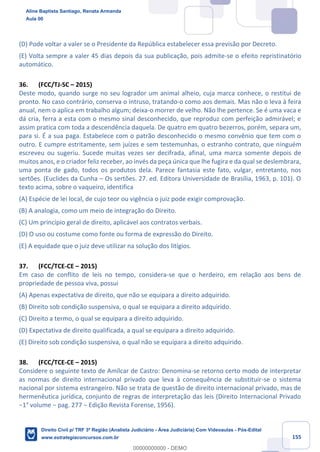 155
(D) Pode voltar a valer se o Presidente da República estabelecer essa previsão por Decreto.
(E) Volta sempre a valer 45 dias depois da sua publicação, pois admite-se o efeito repristinatório
automático.
36. (FCC/TJ-SC – 2015)
Deste modo, quando surge no seu logrador um animal alheio, cuja marca conhece, o restitui de
pronto. No caso contrário, conserva o intruso, tratando-o como aos demais. Mas não o leva à feira
anual, nem o aplica em trabalho algum; deixa-o morrer de velho. Não lhe pertence. Se é uma vaca e
dá cria, ferra a esta com o mesmo sinal desconhecido, que reproduz com perfeição admirável; e
assim pratica com toda a descendência daquela. De quatro em quatro bezerros, porém, separa um,
para si. É a sua paga. Estabelece com o patrão desconhecido o mesmo convênio que tem com o
outro. E cumpre estritamente, sem juízes e sem testemunhas, o estranho contrato, que ninguém
escreveu ou sugeriu. Sucede muitas vezes ser decifrada, afinal, uma marca somente depois de
muitos anos, e o criador feliz receber, ao invés da peça única que lhe fugira e da qual se deslembrara,
uma ponta de gado, todos os produtos dela. Parece fantasia este fato, vulgar, entretanto, nos
sertões. (Euclides da Cunha – Os sertões. 27. ed. Editora Universidade de Brasília, 1963, p. 101). O
texto acima, sobre o vaqueiro, identifica
(A) Espécie de lei local, de cujo teor ou vigência o juiz pode exigir comprovação.
(B) A analogia, como um meio de integração do Direito.
(C) Um princípio geral de direito, aplicável aos contratos verbais.
(D) O uso ou costume como fonte ou forma de expressão do Direito.
(E) A equidade que o juiz deve utilizar na solução dos litígios.
37. (FCC/TCE-CE – 2015)
Em caso de conflito de leis no tempo, considera-se que o herdeiro, em relação aos bens de
propriedade de pessoa viva, possui
(A) Apenas expectativa de direito, que não se equipara a direito adquirido.
(B) Direito sob condição suspensiva, o qual se equipara a direito adquirido.
(C) Direito a termo, o qual se equipara a direito adquirido.
(D) Expectativa de direito qualificada, a qual se equipara a direito adquirido.
(E) Direito sob condição suspensiva, o qual não se equipara a direito adquirido.
38. (FCC/TCE-CE – 2015)
Considere o seguinte texto de Amílcar de Castro: Denomina-se retorno certo modo de interpretar
as normas de direito internacional privado que leva à consequência de substituir-se o sistema
nacional por sistema estrangeiro. Não se trata de questão de direito internacional privado, mas de
hermenêutica jurídica, conjunto de regras de interpretação das leis (Direito Internacional Privado
−1° volume − pag. 277 − Edição Revista Forense, 1956).
Aline Baptista Santiago, Renata Armanda
Aula 00
Direito Civil p/ TRF 3ª Região (Analista Judiciário - Área Judiciária) Com Videoaulas - Pós-Edital
www.estrategiaconcursos.com.br
0
00000000000 - DEMO
 
