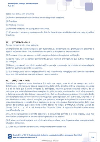 156
Sobre esse tema, a lei brasileira
(A) Admite em certas circunstâncias e em outras proíbe o retorno.
(B) É omissa.
(C) Proíbe o retorno.
(D) Permite o retorno em qualquer circunstância.
(E) Só permite o retorno quando em razão dele for beneficiado cidadão brasileiro ou pessoa jurídica
brasileira.
39. (FCC/TCE-CE – 2015)
No que concerne à lei e sua vigência,
(A) O processo de sua criação passa por duas fases, da elaboração e da promulgação, passando a
vigorar após esta última fase, de imediato ou após o prazo previsto expressamente.
(B) Em regra, começa a vigorar em todo o país imediatamente após sua publicação.
(C) Como regra, tem ela caráter permanente, pois se mantém em vigor até que outra a modifique
ou revogue.
(D) Como regra geral, tem efeito repristinatório, ou seja, restaurador da primeira lei revogada pela
posterior que tenha perdido sua vigência.
(E) Sua revogação só se dará expressamente, não se admitindo revogação tácita em nosso sistema
legal pela dificuldade de sua aplicação aos casos concretos.
40. (FCC/TJ-RR – 2015).
Considere o seguinte texto: Conforme foi visto, em regra, uma lei só se revoga por outra.
Dificilmente, entretanto, se poderá traçar de imediato a linha divisória entre o império da lei antiga
e o da lei nova que a tenha revogado ou derrogado. Relações jurídicas existirão sempre, de tal
natureza, que, entabuladas embora no regime do velho estatuto, continuarão a surtir efeitos quando
o diploma revogador já esteja em plena vigência. Outras, de acabamento apenas começado, terão
sido surpreendidas por nova orientação inaugurada pelo legislador. Por outro lado, tal pode ser o
teor do estatuto novo, que as situações que pretenda abranger mais parecerão corresponder ao
império do diploma revogado. Ora, é exatamente a esse entrechoque dos mandamentos da lei nova
com os da lei antiga, que se denomina conflito das leis no tempo. (FRANÇA, R. Limongi. Manual de
Direito Civil. v. 1. p. 37. 4. ed. Revista dos Tribunais, 1980). A legislação brasileira sobre essas
questões dispõe que
(A) A lei não prejudicará o direito adquirido, o ato jurídico perfeito e a coisa julgada, salvo nas
matérias de ordem pública, em que sempre prevalecerá a lei nova.
(B) A lei em nenhuma hipótese terá efeito retroativo, embora nada disponha sobre sua aplicação às
situações pendentes.
(C) Cabe ao juiz decidir por equidade, nada prescrevendo sobre elas.
Aline Baptista Santiago, Renata Armanda
Aula 00
Direito Civil p/ TRF 3ª Região (Analista Judiciário - Área Judiciária) Com Videoaulas - Pós-Edital
www.estrategiaconcursos.com.br
0
00000000000 - DEMO
 