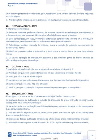 157
(D) A lei em vigor terá efeito imediato e geral, respeitados o ato jurídico perfeito, o direito adquirido
e a coisa julgada.
(E) A lei terá efeito imediato e geral, proibindo, em qualquer circunstância, sua retroatividade.
41. (FCC/MANAUSPREV – 2015)
A interpretação normativa
(A) Deve ser realizada, preferencialmente, de maneira sistemática e teleológica, considerando o
ordenamento em que a norma está inserida e a finalidade para a qual se destina.
(B) Deve ser realizada, em regra, de maneira sistemática, considerando a norma em si mesma, em
sua literalidade, sem levar em conta o ordenamento em que está inserida.
(C) Teleológica, também chamada de histórica, busca a vontade do legislador no momento da
elaboração da norma.
(D) Histórica prevalece sobre a sistemática, a qual busca o sentido literal de uma determinada
norma.
(E) Dá-se pela aplicação da analogia, dos costumes e dos princípios gerais do direito, em caso de
silêncio eloquente ou de lacuna legal.
42. (FCC/TJ-PE – 2015)
O negócio jurídico celebrado durante a vacatio de uma lei que o irá proibir é
(A) Anulável, porque assim se considera aquele em que se verifica a prática de fraude.
(B) Nulo, por faltar licitude ao seu objeto.
(C) Inexistente, porque assim se considera aquele que tiver por objetivo fraudar lei imperativa.
(D) Válido, porque a lei ainda não está em vigor.
(E) Ineficaz, porque a convenção dos particulares não pode derrogar a ordem pública.
43. (FCC/SEFAZ-PE – 2015)
A contagem do prazo de vacância para entrada em vigor das leis far-se-á com a
(A) exclusão da data da publicação e inclusão do último dia do prazo, entrando em vigor no dia
subsequente à sua consumação integral.
(B) exclusão da data da publicação e do último dia do prazo, entrando em vigor no dia subsequente
à sua consumação integral.
(C) inclusão da data da publicação e do último dia do prazo, entrando em vigor no dia subsequente
à sua consumação integral.
(D) exclusão da data da publicação e inclusão do último dia do prazo, neste entrando em vigor.
(E) inclusão da data da publicação e do último dia do prazo, entrando em vigor no dia anterior.
Aline Baptista Santiago, Renata Armanda
Aula 00
Direito Civil p/ TRF 3ª Região (Analista Judiciário - Área Judiciária) Com Videoaulas - Pós-Edital
www.estrategiaconcursos.com.br
0
00000000000 - DEMO
 