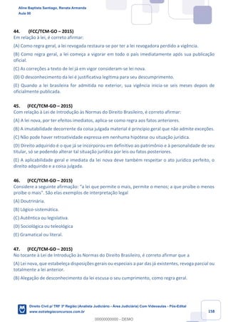 158
44. (FCC/TCM-GO – 2015)
Em relação à lei, é correto afirmar:
(A) Como regra geral, a lei revogada restaura-se por ter a lei revogadora perdido a vigência.
(B) Como regra geral, a lei começa a vigorar em todo o país imediatamente após sua publicação
oficial.
(C) As correções a texto de lei já em vigor consideram-se lei nova.
(D) O desconhecimento da lei é justificativa legítima para seu descumprimento.
(E) Quando a lei brasileira for admitida no exterior, sua vigência inicia-se seis meses depois de
oficialmente publicada.
45. (FCC/TCM-GO – 2015)
Com relação à Lei de Introdução às Normas do Direito Brasileiro, é correto afirmar:
(A) A lei nova, por ter efeitos imediatos, aplica-se como regra aos fatos anteriores.
(B) A imutabilidade decorrente da coisa julgada material é princípio geral que não admite exceções.
(C) Não pode haver retroatividade expressa em nenhuma hipótese ou situação jurídica.
(D) Direito adquirido é o que já se incorporou em definitivo ao patrimônio e à personalidade de seu
titular, só se podendo alterar tal situação jurídica por leis ou fatos posteriores.
(E) A aplicabilidade geral e imediata da lei nova deve também respeitar o ato jurídico perfeito, o
direito adquirido e a coisa julgada.
46. (FCC/TCM-GO – 2015)
Considere a seguinte afirmação: “a lei que permite o mais, permite o menos; a que proíbe o menos
proíbe o mais". São elas exemplos de interpretação legal
(A) Doutrinária.
(B) Lógico-sistemática.
(C) Autêntica ou legislativa.
(D) Sociológica ou teleológica
(E) Gramatical ou literal.
47. (FCC/TCM-GO – 2015)
No tocante à Lei de Introdução às Normas do Direito Brasileiro, é correto afirmar que a
(A) Lei nova, que estabeleça disposições gerais ou especiais a par das já existentes, revoga parcial ou
totalmente a lei anterior.
(B) Alegação de desconhecimento da lei escusa o seu cumprimento, como regra geral.
Aline Baptista Santiago, Renata Armanda
Aula 00
Direito Civil p/ TRF 3ª Região (Analista Judiciário - Área Judiciária) Com Videoaulas - Pós-Edital
www.estrategiaconcursos.com.br
0
00000000000 - DEMO
 
