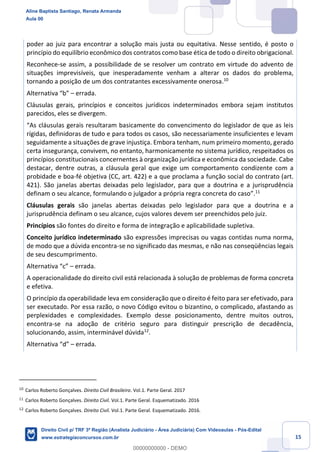 15
poder ao juiz para encontrar a solução mais justa ou equitativa. Nesse sentido, é posto o
princípio do equilíbrio econômico dos contratos como base ética de todo o direito obrigacional.
Reconhece-se assim, a possibilidade de se resolver um contrato em virtude do advento de
situações imprevisíveis, que inesperadamente venham a alterar os dados do problema,
tornando a posição de um dos contratantes excessivamente onerosa.10
Alternativa “b” – errada.
Cláusulas gerais, princípios e conceitos jurídicos indeterminados embora sejam institutos
parecidos, eles se divergem.
“As cláusulas gerais resultaram basicamente do convencimento do legislador de que as leis
rígidas, definidoras de tudo e para todos os casos, são necessariamente insuficientes e levam
seguidamente a situações de grave injustiça. Embora tenham, num primeiro momento, gerado
certa insegurança, convivem, no entanto, harmonicamente no sistema jurídico, respeitados os
princípios constitucionais concernentes à organização jurídica e econômica da sociedade. Cabe
destacar, dentre outras, a cláusula geral que exige um comportamento condizente com a
probidade e boa-fé objetiva (CC, art. 422) e a que proclama a função social do contrato (art.
421). São janelas abertas deixadas pelo legislador, para que a doutrina e a jurisprudência
definam o seu alcance, formulando o julgador a própria regra concreta do caso”.11
Cláusulas gerais são janelas abertas deixadas pelo legislador para que a doutrina e a
jurisprudência definam o seu alcance, cujos valores devem ser preenchidos pelo juiz.
Princípios são fontes do direito e forma de integração e aplicabilidade supletiva.
Conceito jurídico indeterminado são expressões imprecisas ou vagas contidas numa norma,
de modo que a dúvida encontra-se no significado das mesmas, e não nas conseqüências legais
de seu descumprimento.
Alternativa “c” – errada.
A operacionalidade do direito civil está relacionada à solução de problemas de forma concreta
e efetiva.
O princípio da operabilidade leva em consideração que o direito é feito para ser efetivado, para
ser executado. Por essa razão, o novo Código evitou o bizantino, o complicado, afastando as
perplexidades e complexidades. Exemplo desse posicionamento, dentre muitos outros,
encontra-se na adoção de critério seguro para distinguir prescrição de decadência,
solucionando, assim, interminável dúvida12
.
Alternativa “d” – errada.
10
Carlos Roberto Gonçalves. Direito Civil Brasileiro. Vol.1. Parte Geral. 2017
11
Carlos Roberto Gonçalves. Direito Civil. Vol.1. Parte Geral. Esquematizado. 2016
12
Carlos Roberto Gonçalves. Direito Civil. Vol.1. Parte Geral. Esquematizado. 2016.
Aline Baptista Santiago, Renata Armanda
Aula 00
Direito Civil p/ TRF 3ª Região (Analista Judiciário - Área Judiciária) Com Videoaulas - Pós-Edital
www.estrategiaconcursos.com.br
0
00000000000 - DEMO
 