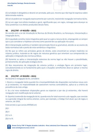159
(C) Jurisdição é obrigatória e deverá ser prestada, pelo juiz, mesmo que não haja lei expressa sobre
determinada matéria.
(D) Lei só poderá ser revogada expressamente por outra lei, inexistindo revogação normativa tácita.
(E) Lei em vigor terá efeito imediato e geral, significando que, em regra, retroage para alcançar os
fatos pretéritos e os efeitos produzidos desses fatos.
48. (FCC/TRT - 6ª REGIÃO – 2015)
De acordo com a Lei de Introdução às Normas do Direito Brasileiro, na hierarquia, interpretação e
integração da lei,
(A) A equidade constitui meio integrativo pelo qual se supre a lacuna da lei, empregando-se sempre
que o juiz considerar a hipótese concreta como passível de sua aplicação nos autos.
(B) A interpretação autêntica é também denominada literal ou gramatical, atendo-se ao exame do
texto normativo sob o ponto de vista semântico e linguístico.
(C) No que se refere aos princípios gerais de direito, estes encontram-se sempre implícitos no
sistema jurídico, tratando-se de regras de natureza genérica que orientam sua compreensão na
aplicação e integração das normas jurídicas.
(D) Somente se aplica a interpretação extensiva da norma legal se não houver a possibilidade,
primeiramente, de aplicação analógica da lei.
(E) Nos mecanismos de integração do sistema jurídico, a analogia figura em primeiro lugar,
consubstanciando-se no fundamento pelo qual a situações semelhantes deve-se aplicar a mesma
regra de direito.
49. (FCC/TRT - 6ª REGIÃO – 2015)
No tocante à revogação da lei, considere:
I. Ocorre a revogação tácita quando há a incompatibilidade das disposições normativas novas com
as já existentes; na impossibilidade de coexistirem normas contraditórias, aplica-se o critério da
prevalência da mais antiga.
II. Se a lei nova estabelecer disposições gerais ou especiais a par das já existentes, não haverá
revogação nem modificação da lei anterior.
III. Quanto à extensão da revogação da lei, quando esta for total ocorrerá a ab-rogação, que consiste
na supressão integral da norma anterior, como, por exemplo, o Código Civil atual, que ab-rogou o
anterior, de 1916.
Está correto o que consta APENAS em
(A) I
(B) II
(C) I e II.
(D) II e III.
Aline Baptista Santiago, Renata Armanda
Aula 00
Direito Civil p/ TRF 3ª Região (Analista Judiciário - Área Judiciária) Com Videoaulas - Pós-Edital
www.estrategiaconcursos.com.br
0
00000000000 - DEMO
 