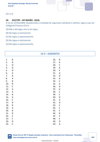 160
(E) I e III.
50. (FCC/TRT - 24ª REGIÃO - 2014)
A Lei no 12.016/2009, disciplinando o mandado de segurança individual e coletivo, vigora a par do
Código de Processo Civil e
(A) Não o derrogou nem o ab-rogou.
(B) Derrogou-o tacitamente.
(C) Ab-rogou-o expressamente.
(D) Ab-rogou-o tacitamente.
(E) Derrogou-o expressamente.
13.3 – GABARITO
1. B
2. D
3. D
4. D
5. D
6. A
7. B
8. A
9. B
10. B
11. C
12. A
13. A
14. B
15. A
16. E
17. D
18. B
19. A
20. B
21. B
22. C
23. E
24. D
25. C
26. B
27. A
28. C
29. A
30. E
31. A
32. D
33. A
34. C
35. A
36. D
37. A
38. C
39. C
40. D
41. A
42. D
43. C
44. C
45. E
46. B
47. C
48. E
49. D
50. A
Aline Baptista Santiago, Renata Armanda
Aula 00
Direito Civil p/ TRF 3ª Região (Analista Judiciário - Área Judiciária) Com Videoaulas - Pós-Edital
www.estrategiaconcursos.com.br
0
00000000000 - DEMO
 