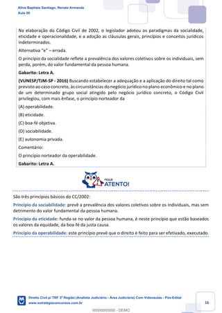 16
Na elaboração do Código Civil de 2002, o legislador adotou os paradigmas da socialidade,
eticidade e operacionalidade, e a adoção as cláusulas gerais, princípios e conceitos jurídicos
indeterminados.
Alternativa “e” – errada.
O princípio da socialidade reflete a prevalência dos valores coletivos sobre os individuais, sem
perda, porém, do valor fundamental da pessoa humana.
Gabarito: Letra A.
(VUNESP/TJM-SP - 2016) Buscando estabelecer a adequação e a aplicação do direito tal como
previsto ao caso concreto, às circunstâncias do negócio jurídico no plano econômico e no plano
de um determinado grupo social atingido pelo negócio jurídico concreto, o Código Civil
privilegiou, com mais ênfase, o princípio norteador da
(A) operabilidade.
(B) eticidade.
(C) boa-fé objetiva.
(D) sociabilidade.
(E) autonomia privada.
Comentário:
O princípio norteador da operabilidade.
Gabarito: Letra A.
São três princípios básicos do CC/2002:
Princípio da sociabilidade: prevê a prevalência dos valores coletivos sobre os individuais, mas sem
detrimento do valor fundamental da pessoa humana.
Princípio da eticidade: funda-se no valor da pessoa humana, é neste princípio que estão baseados
os valores da equidade, da boa-fé da justa causa.
Princípio da operabilidade: este princípio prevê que o direito é feito para ser efetivado, executado.
Aline Baptista Santiago, Renata Armanda
Aula 00
Direito Civil p/ TRF 3ª Região (Analista Judiciário - Área Judiciária) Com Videoaulas - Pós-Edital
www.estrategiaconcursos.com.br
0
00000000000 - DEMO
 