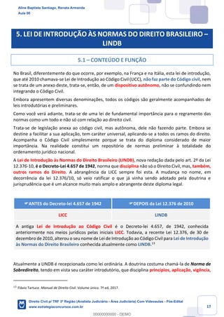 17
5. LEI DE INTRODUÇÃO ÀS NORMAS DO DIREITO BRASILEIRO –
LINDB
5.1 – CONTEÚDO E FUNÇÃO
No Brasil, diferentemente do que ocorre, por exemplo, na França e na Itália, esta lei de introdução,
que até 2010 chamava-se Lei de Introdução ao Código Civil (LICC), não faz parte do Código civil, nem
se trata de um anexo deste, trata-se, então, de um dispositivo autônomo, não se confundindo nem
integrando o Código Civil.
Embora apresentem diversas denominações, todos os códigos são geralmente acompanhados de
leis introdutórias e preliminares.
Como você verá adiante, trata-se de uma lei de fundamental importância para o regramento das
normas como um todo e não só com relação ao direito civil.
Trata-se de legislação anexa ao código civil, mas autônoma, dele não fazendo parte. Embora se
destine a facilitar a sua aplicação, tem caráter universal, aplicando-se a todos os ramos do direito.
Acompanha o Código Civil simplesmente porque se trata do diploma considerado de maior
importância. Na realidade constitui um repositório de normas preliminar à totalidade do
ordenamento jurídico nacional.
A Lei de Introdução às Normas do Direito Brasileiro (LINDB), nova redação dada pelo art. 2º da Lei
12.376-10, é o Decreto-Lei 4.657 de 1942, norma que disciplina não só o Direito Civil, mas, também,
outros ramos do Direito. A abrangência da LICC sempre foi esta. A mudança no nome, em
decorrência da lei 12.376/10, só veio ratificar o que já vinha sendo adotado pela doutrina e
jurisprudência que é um alcance muito mais amplo e abrangente deste diploma legal.
ANTES do Decreto-lei 4.657 de 1942 DEPOIS da Lei 12.376 de 2010
LICC LINDB
A antiga Lei de Introdução ao Código Civil é o Decreto-lei 4.657, de 1942, conhecida
anteriormente nos meios jurídicos pelas iniciais LICC. Todavia, a recente Lei 12.376, de 30 de
dezembro de 2010, alterou o seu nome de Lei de Introdução ao Código Civil para Lei de Introdução
às Normas do Direito Brasileiro conhecida atualmente como LINDB.13
Atualmente a LINDB é recepcionada como lei ordinária. A doutrina costuma chamá-la de Norma de
Sobredireito, tendo em vista seu caráter introdutório, que disciplina princípios, aplicação, vigência,
13
Flávio Tartuce. Manual de Direito Civil. Volume único. 7ª ed, 2017.
Aline Baptista Santiago, Renata Armanda
Aula 00
Direito Civil p/ TRF 3ª Região (Analista Judiciário - Área Judiciária) Com Videoaulas - Pós-Edital
www.estrategiaconcursos.com.br
0
00000000000 - DEMO
 