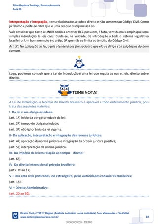 18
interpretação e integração, itens relacionados a todo o direito e não somente ao Código Civil. Como
já falamos, pode-se dizer que é uma Lei que disciplina as Leis.
Vale ressaltar que tanto a LINDB como a anterior LICC possuem, é fato, sentido mais amplo que uma
simples introdução às leis civis. Cuida-se, na verdade, de introdução a todo o sistema legislativo
brasileiro. Um bom exemplo é o artigo 5º que não se limita ao âmbito do Código Civil.
Art. 5°. Na aplicação da lei, o juiz atenderá aos fins sociais a que ela se dirige e às exigências do bem
comum.
Logo, podemos concluir que a Lei de Introdução é uma lei que regula as outras leis, direito sobre
direito.
A Lei de Introdução às Normas do Direito Brasileiro é aplicável a todo ordenamento jurídico, pois
trata das seguintes matérias:
I- Da lei e sua obrigatoriedade:
(art. 1º) início da obrigatoriedade da lei;
(art. 2º) tempo de obrigatoriedade;
(art. 3º) não ignorância da lei vigente.
II- Da aplicação, interpretação e integração das normas jurídicas:
(art. 4º) aplicação da norma jurídica e integração da ordem jurídica positiva;
(art. 5º) interpretação da norma jurídica.
III- Do império da lei em relação ao tempo – direito:
(art. 6º).
IV- Do direito internacional privado brasileiro:
(arts. 7º ao 17).
V – Dos atos civis praticados, no estrangeiro, pelas autoridades consulares brasileiras:
(art. 18).
VI – Direito Administrativo:
(art. 20 ao 30).
Aline Baptista Santiago, Renata Armanda
Aula 00
Direito Civil p/ TRF 3ª Região (Analista Judiciário - Área Judiciária) Com Videoaulas - Pós-Edital
www.estrategiaconcursos.com.br
0
00000000000 - DEMO
 