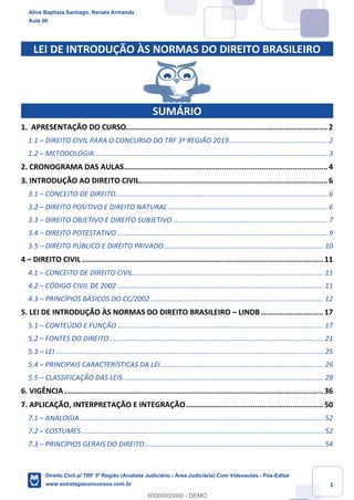 1
LEI DE INTRODUÇÃO ÀS NORMAS DO DIREITO BRASILEIRO
SUMÁRIO
1. APRESENTAÇÃO DO CURSO...........................................................................................2
1.1 – DIREITO CIVIL PARA O CONCURSO DO TRF 3º REGIÃO 2019................................................... 2
1.2 – METODOLOGIA......................................................................................................................... 3
2. CRONOGRAMA DAS AULAS............................................................................................4
3. INTRODUÇÃO AO DIREITO CIVIL.....................................................................................6
3.1 – CONCEITO DE DIREITO.............................................................................................................. 6
3.2 – DIREITO POSITIVO E DIREITO NATURAL................................................................................... 6
3.3 – DIREITO OBJETIVO E DIREITO SUBJETIVO ................................................................................ 7
3.4 – DIREITO POTESTATIVO ............................................................................................................. 9
3.5 – DIREITO PÚBLICO E DIREITO PRIVADO...................................................................................10
4 – DIREITO CIVIL ............................................................................................................. 11
4.1 – CONCEITO DE DIREITO CIVIL...................................................................................................11
4.2 – CÓDIGO CIVIL DE 2002 ...........................................................................................................11
4.3 – PRINCÍPIOS BÁSICOS DO CC/2002..........................................................................................12
5. LEI DE INTRODUÇÃO ÀS NORMAS DO DIREITO BRASILEIRO – LINDB ............................ 17
5.1 – CONTEÚDO E FUNÇÃO ...........................................................................................................17
5.2 – FONTES DO DIREITO ...............................................................................................................21
5.3 – LEI ...........................................................................................................................................25
5.4 – PRINCIPAIS CARACTERÍSTICAS DA LEI.....................................................................................26
5.5 – CLASSIFICAÇÃO DAS LEIS ........................................................................................................28
6. VIGÊNCIA..................................................................................................................... 36
7. APLICAÇÃO, INTERPRETAÇÃO E INTEGRAÇÃO.............................................................. 50
7.1 – ANALOGIA...............................................................................................................................52
7.2 – COSTUMES..............................................................................................................................52
7.3 – PRINCÍPIOS GERAIS DO DIREITO.............................................................................................54
Aline Baptista Santiago, Renata Armanda
Aula 00
Direito Civil p/ TRF 3ª Região (Analista Judiciário - Área Judiciária) Com Videoaulas - Pós-Edital
www.estrategiaconcursos.com.br
0
00000000000 - DEMO
 